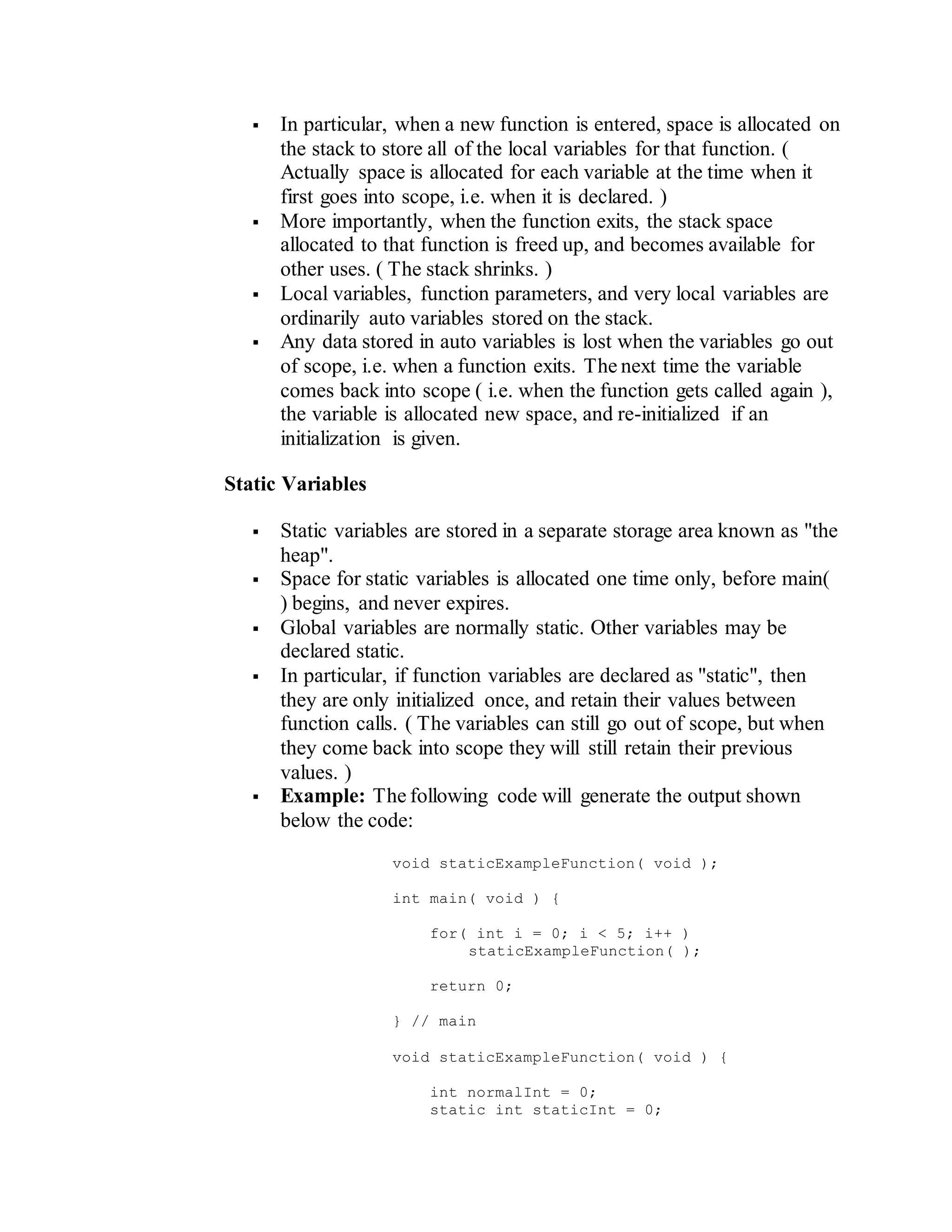  In particular, when a new function is entered, space is allocated on
the stack to store all of the local variables for that function. (
Actually space is allocated for each variable at the time when it
first goes into scope, i.e. when it is declared. )
 More importantly, when the function exits, the stack space
allocated to that function is freed up, and becomes available for
other uses. ( The stack shrinks. )
 Local variables, function parameters, and very local variables are
ordinarily auto variables stored on the stack.
 Any data stored in auto variables is lost when the variables go out
of scope, i.e. when a function exits. The next time the variable
comes back into scope ( i.e. when the function gets called again ),
the variable is allocated new space, and re-initialized if an
initialization is given.
Static Variables
 Static variables are stored in a separate storage area known as "the
heap".
 Space for static variables is allocated one time only, before main(
) begins, and never expires.
 Global variables are normally static. Other variables may be
declared static.
 In particular, if function variables are declared as "static", then
they are only initialized once, and retain their values between
function calls. ( The variables can still go out of scope, but when
they come back into scope they will still retain their previous
values. )
 Example: The following code will generate the output shown
below the code:
void staticExampleFunction( void );
int main( void ) {
for( int i = 0; i < 5; i++ )
staticExampleFunction( );
return 0;
} // main
void staticExampleFunction( void ) {
int normalInt = 0;
static int staticInt = 0;
 