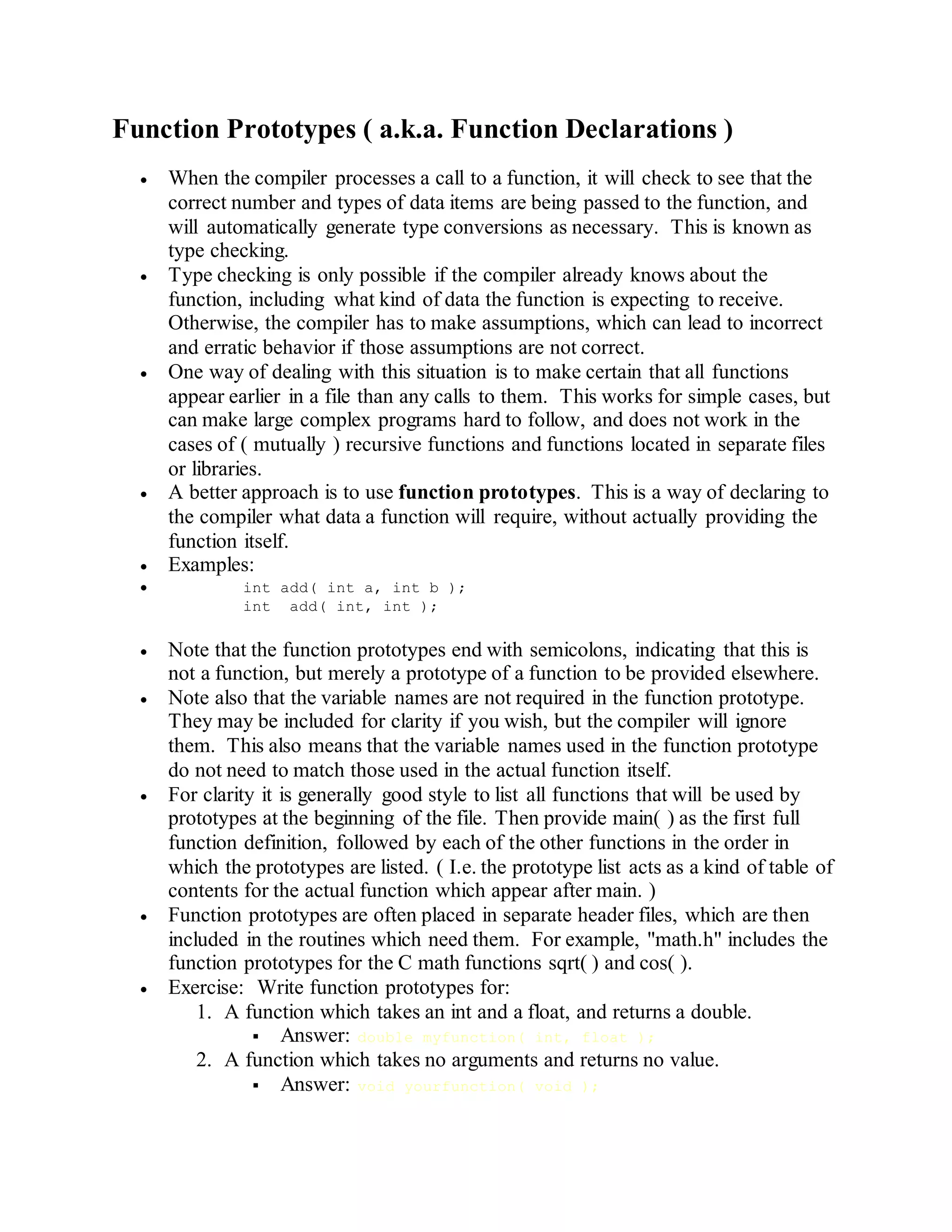 Function Prototypes ( a.k.a. Function Declarations )
 When the compiler processes a call to a function, it will check to see that the
correct number and types of data items are being passed to the function, and
will automatically generate type conversions as necessary. This is known as
type checking.
 Type checking is only possible if the compiler already knows about the
function, including what kind of data the function is expecting to receive.
Otherwise, the compiler has to make assumptions, which can lead to incorrect
and erratic behavior if those assumptions are not correct.
 One way of dealing with this situation is to make certain that all functions
appear earlier in a file than any calls to them. This works for simple cases, but
can make large complex programs hard to follow, and does not work in the
cases of ( mutually ) recursive functions and functions located in separate files
or libraries.
 A better approach is to use function prototypes. This is a way of declaring to
the compiler what data a function will require, without actually providing the
function itself.
 Examples:
 int add( int a, int b );
int add( int, int );
 Note that the function prototypes end with semicolons, indicating that this is
not a function, but merely a prototype of a function to be provided elsewhere.
 Note also that the variable names are not required in the function prototype.
They may be included for clarity if you wish, but the compiler will ignore
them. This also means that the variable names used in the function prototype
do not need to match those used in the actual function itself.
 For clarity it is generally good style to list all functions that will be used by
prototypes at the beginning of the file. Then provide main( ) as the first full
function definition, followed by each of the other functions in the order in
which the prototypes are listed. ( I.e. the prototype list acts as a kind of table of
contents for the actual function which appear after main. )
 Function prototypes are often placed in separate header files, which are then
included in the routines which need them. For example, "math.h" includes the
function prototypes for the C math functions sqrt( ) and cos( ).
 Exercise: Write function prototypes for:
1. A function which takes an int and a float, and returns a double.
 Answer: double myfunction( int, float );
2. A function which takes no arguments and returns no value.
 Answer: void yourfunction( void );
 
