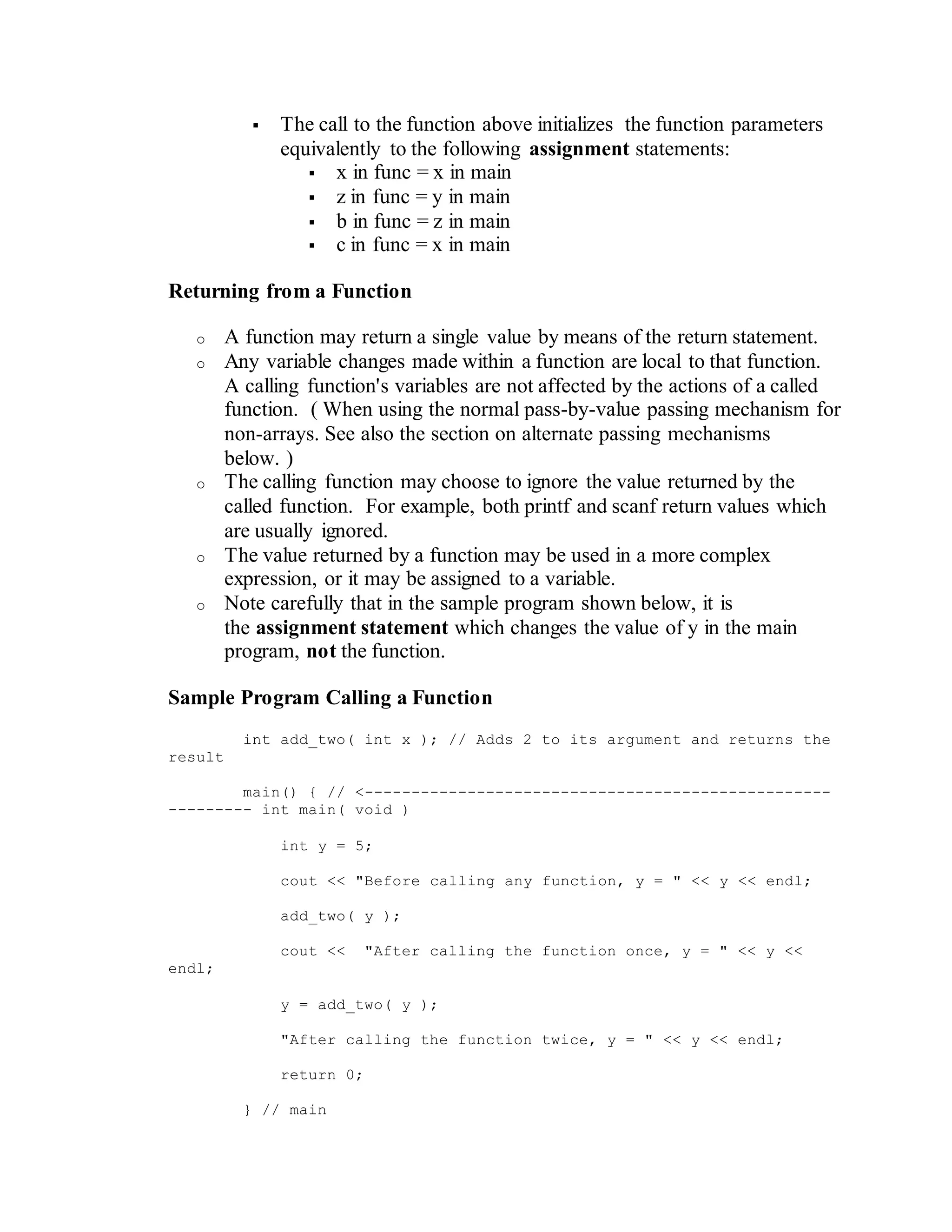  The call to the function above initializes the function parameters
equivalently to the following assignment statements:
 x in func = x in main
 z in func = y in main
 b in func = z in main
 c in func = x in main
Returning from a Function
o A function may return a single value by means of the return statement.
o Any variable changes made within a function are local to that function.
A calling function's variables are not affected by the actions of a called
function. ( When using the normal pass-by-value passing mechanism for
non-arrays. See also the section on alternate passing mechanisms
below. )
o The calling function may choose to ignore the value returned by the
called function. For example, both printf and scanf return values which
are usually ignored.
o The value returned by a function may be used in a more complex
expression, or it may be assigned to a variable.
o Note carefully that in the sample program shown below, it is
the assignment statement which changes the value of y in the main
program, not the function.
Sample Program Calling a Function
int add_two( int x ); // Adds 2 to its argument and returns the
result
main() { // <--------------------------------------------------
--------- int main( void )
int y = 5;
cout << "Before calling any function, y = " << y << endl;
add_two( y );
cout << "After calling the function once, y = " << y <<
endl;
y = add_two( y );
"After calling the function twice, y = " << y << endl;
return 0;
} // main
 
