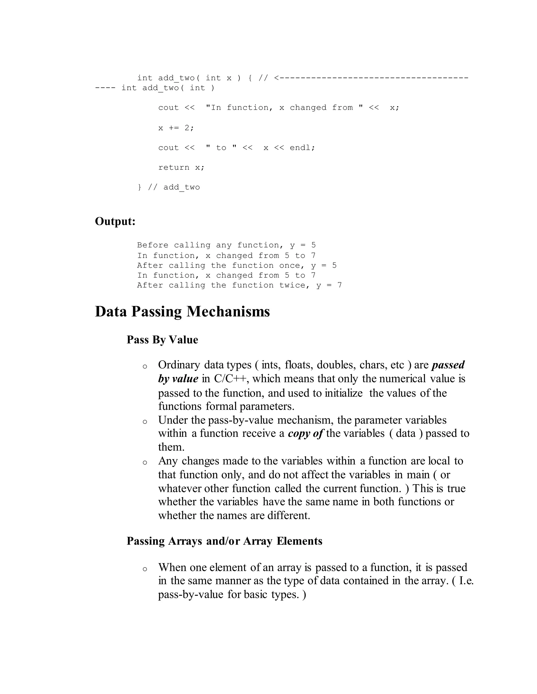 int add_two( int x ) { // <------------------------------------
---- int add_two( int )
cout << "In function, x changed from " << x;
x += 2;
cout << " to " << x << endl;
return x;
} // add_two
Output:
Before calling any function, y = 5
In function, x changed from 5 to 7
After calling the function once, y = 5
In function, x changed from 5 to 7
After calling the function twice, y = 7
Data Passing Mechanisms
Pass By Value
o Ordinary data types ( ints, floats, doubles, chars, etc ) are passed
by value in C/C++, which means that only the numerical value is
passed to the function, and used to initialize the values of the
functions formal parameters.
o Under the pass-by-value mechanism, the parameter variables
within a function receive a copy of the variables ( data ) passed to
them.
o Any changes made to the variables within a function are local to
that function only, and do not affect the variables in main ( or
whatever other function called the current function. ) This is true
whether the variables have the same name in both functions or
whether the names are different.
Passing Arrays and/or Array Elements
o When one element of an array is passed to a function, it is passed
in the same manner as the type of data contained in the array. ( I.e.
pass-by-value for basic types. )
 