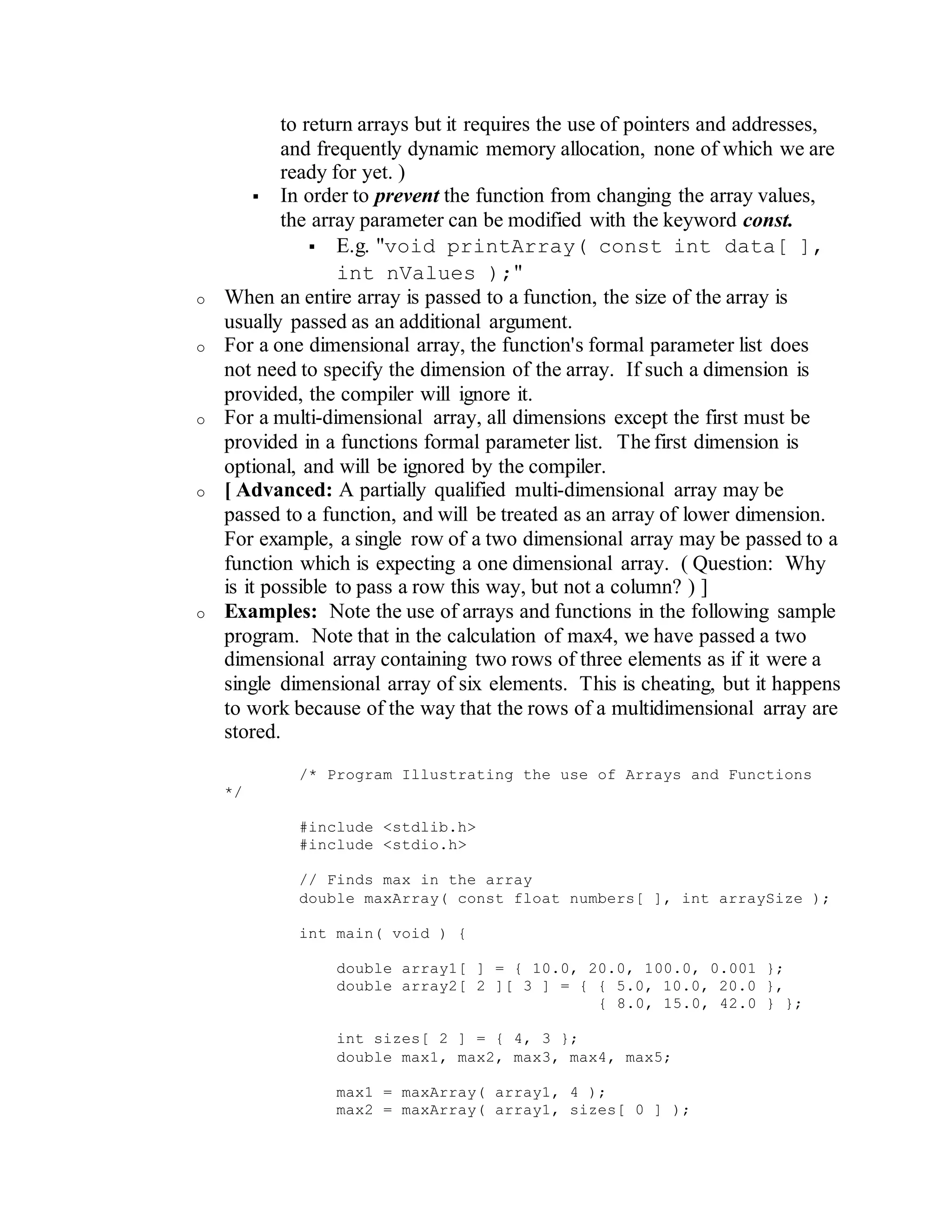 to return arrays but it requires the use of pointers and addresses,
and frequently dynamic memory allocation, none of which we are
ready for yet. )
 In order to prevent the function from changing the array values,
the array parameter can be modified with the keyword const.
 E.g. "void printArray( const int data[ ],
int nValues );"
o When an entire array is passed to a function, the size of the array is
usually passed as an additional argument.
o For a one dimensional array, the function's formal parameter list does
not need to specify the dimension of the array. If such a dimension is
provided, the compiler will ignore it.
o For a multi-dimensional array, all dimensions except the first must be
provided in a functions formal parameter list. The first dimension is
optional, and will be ignored by the compiler.
o [ Advanced: A partially qualified multi-dimensional array may be
passed to a function, and will be treated as an array of lower dimension.
For example, a single row of a two dimensional array may be passed to a
function which is expecting a one dimensional array. ( Question: Why
is it possible to pass a row this way, but not a column? ) ]
o Examples: Note the use of arrays and functions in the following sample
program. Note that in the calculation of max4, we have passed a two
dimensional array containing two rows of three elements as if it were a
single dimensional array of six elements. This is cheating, but it happens
to work because of the way that the rows of a multidimensional array are
stored.
/* Program Illustrating the use of Arrays and Functions
*/
#include <stdlib.h>
#include <stdio.h>
// Finds max in the array
double maxArray( const float numbers[ ], int arraySize );
int main( void ) {
double array1[ ] = { 10.0, 20.0, 100.0, 0.001 };
double array2[ 2 ][ 3 ] = { { 5.0, 10.0, 20.0 },
{ 8.0, 15.0, 42.0 } };
int sizes[ 2 ] = { 4, 3 };
double max1, max2, max3, max4, max5;
max1 = maxArray( array1, 4 );
max2 = maxArray( array1, sizes[ 0 ] );
 