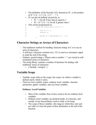  The definition of the factorial of X, denoted as X! , is the product
of X * ( X - 1 ) * ( X - 2 ) * . . . * 1.
 X! can also be defined recursively as:
 X! = 1 for all X less than or equal to 1
 X! = X * ( X - 1 )! for all X greater than 1
 This can be programmed as:
o long int factorial( int X ) {
o
o if( X <= 1 )
o return 1;
o
o return X * factorial( X - 1 );
}
Character Strings as Arrays of Characters
o The traditional method for handling character strings in C is to use an
array of characters.
o A null byte ( character constant zero, '0' ) is used as a terminator signal
to mark the end of the string.
o Ordinary quoted strings ( "Please enter a number > " ) are stored as null-
terminated arrays of characters.
o The string library contains a number of functions for dealing with
traditional arrays of characters.
 ( #include <string.h> )
Variable Scope
o Variable scope refers to the range ( the scope ) in which a variable is
defined and in which it exists.
o There are four variable scopes: ordinary local variables, function
parameters, global variables, and very local variables.
Ordinary Local Variables
 Most of the variables that we have used so far are ordinary local
variables.
 Ordinary local variables are declared inside of a function, and
outside of any braced blocks such as while or for loops.
 The scope of these variables ( the range in which they exist and
are valid ) is from the point of their declaration to the end of the
function.
 