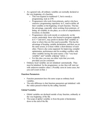  As a general rule, all ordinary variables are normally declared at
the very beginning of a function.
 This was required in traditional C, but is merely a
programming style in C99.
 Programmers who work from printouts, and/or who have
extensive programming experience in C, tend to define all
their variables at the beginning of each function. This has
the advantage, especially when working from printouts, of
listing all variables in one place, as a sort of comprehensive
inventory or checklist.
 Programmers who work mostly or exclusively on the
screen, particularly those who learned to program originally
in C++ and not C, may prefer to declare their variables as
close to where they are first used as possible. This has the
advantage of keeping variable declarations and their use on
the same screen, or at least within a short distance of each
other. There is also some argument for improving compiler
optimization performance and for avoiding conflicts with
other variables having the same names. ( See "very local
variables" and "variable eclipsing" below. )
 For this class you may use either style that you wish,
provided you are consistent.
 Ordinary local variables are not initialized automatically. They
must be initialized by the programmer, or else they will start out
with unknown random values. ( Possibly zeros in some cases, but
you can't count on that. )
Function Parameters
 Function parameters have the same scope as ordinary local
variables.
 The only difference is that function parameters get initialized with
the values passed to them by the calling function.
Global Variables
 Global variables are declared outside of any function, ordinarily at
the very beginning of the file.
 The scope of global variables is from the point of declaration
down to the end of the file.
 