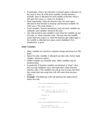  In particular, when a new function is entered, space is allocated on
the stack to store all of the local variables for that function. (
Actually space is allocated for each variable at the time when it
first goes into scope, i.e. when it is declared. )
 More importantly, when the function exits, the stack space
allocated to that function is freed up, and becomes available for
other uses. ( The stack shrinks. )
 Local variables, function parameters, and very local variables are
ordinarily auto variables stored on the stack.
 Any data stored in auto variables is lost when the variables go out
of scope, i.e. when a function exits. The next time the variable
comes back into scope ( i.e. when the function gets called again ),
the variable is allocated new space, and re-initialized if an
initialization is given.
Static Variables
 Static variables are stored in a separate storage area known as "the
heap".
 Space for static variables is allocated one time only, before main(
) begins, and never expires.
 Global variables are normally static. Other variables may be
declared static.
 In particular, if function variables are declared as "static", then
they are only initialized once, and retain their values between
function calls. ( The variables can still go out of scope, but when
they come back into scope they will still retain their previous
values. )
 Example: The following code will generate the output shown
below the code:
void staticExampleFunction( void );
int main( void ) {
for( int i = 0; i < 5; i++ )
staticExampleFunction( );
return 0;
} // main
void staticExampleFunction( void ) {
int normalInt = 0;
static int staticInt = 0;
 