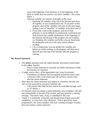 used at the beginning of the function, or at the beginning of the
block in which they are used for very local variables. ( See scope
below. )
o There are actually two schools of thought on this issue:
1. Declaring all variables at the top of the function puts them
all together, in one comprehensive list. If you print out the
program, then all the variables will print on the same page,
making a sort of "checklist" of variables to be taken care of.
2. If you only work on the computer, and never from
printouts, it can be difficult to continuously scroll back and
forth between the variable declarations at the beginning of
the function and the part of the program you are working
on. Declaring the variables just before you use them keeps
the declaration and use on the same screen without
scrolling.
3. ( As a compromise, you can declare the variables just
before use while working on the program, and then move
them all up to the top of the function after the program is
running
The Return Statement
 The return statement exits the called function and returns control back
to the calling function.
o Once a return statement is executed, no further instructions within
the function are executed.
 A single return value ( of the appropriate type ) may be returned.
o Parentheses are allowed but not required around the return value.
o A function with a void return type will not have a return value
after the return statement.
 More than one return statement may appear in a function, but only one
will ever be executed by any given function call.
o ( All returns other than the last need to be controlled by logic such
as "if" blocks. )
 If a function does not contain a return statement, most compilers will add
one automatically at the end of the routine, and may generate a warning
message. The return value, if any, is undefined in this case.
 "main( )" is technically a function, and should return 0 upon successful
completion, or a non-zero value otherwise. This is ignored by many
programmers, but some compilers will issue warning messages if main()
does not contain a return statement.
 