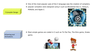7.Compiler Design
 One of the most popular uses of the C language was the creation of compilers.
 popular compilers were designed using C such as Bloodshed Dev-C, Clang C,
MINGW, and Apple C
8.Gaming and
Animations
 Most simple games are coded in C such as Tic-Tac-Toe, The Dino game, Snake
game.
 