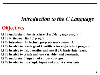 1
Objectives
❏ To understand the structure of a C-language program.
❏ To write your first C program.
❏ To introduce the include preprocessor command.
❏ To be able to create good identifiers for objects in a program.
❏ To be able to list, describe, and use the C basic data types.
❏ To be able to create and use variables and constants.
❏ To understand input and output concepts.
❏ To be able to use simple input and output statements.
Introduction to the C Language
 