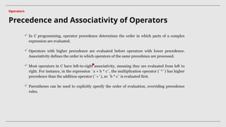  In C programming, operator precedence determines the order in which parts of a complex
expression are evaluated.
 Operators with higher precedence are evaluated before operators with lower precedence.
Associativity defines the order in which operators of the same precedence are processed.
 Most operators in C have left-to-right associativity, meaning they are evaluated from left to
right. For instance, in the expression `a + b * c`, the multiplication operator (`*`) has higher
precedence than the addition operator (`+`), so `b * c` is evaluated first.
 Parentheses can be used to explicitly specify the order of evaluation, overriding precedence
rules.
Precedence and Associativity of Operators
Operators
 