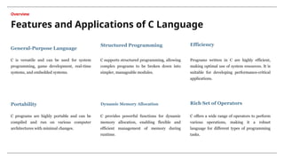 Features and Applications of C Language
Overview
C is versatile and can be used for system
programming, game development, real-time
systems, and embedded systems.
C supports structured programming, allowing
complex programs to be broken down into
simpler, manageable modules.
C programs are highly portable and can be
compiled and run on various computer
architectures with minimal changes.
General-Purpose Language
Structured Programming
Portability
C provides powerful functions for dynamic
memory allocation, enabling flexible and
efficient management of memory during
runtime.
Dynamic Memory Allocation
Programs written in C are highly efficient,
making optimal use of system resources. It is
suitable for developing performance-critical
applications.
Efficiency
C offers a wide range of operators to perform
various operations, making it a robust
language for different types of programming
tasks.
Rich Set of Operators
 