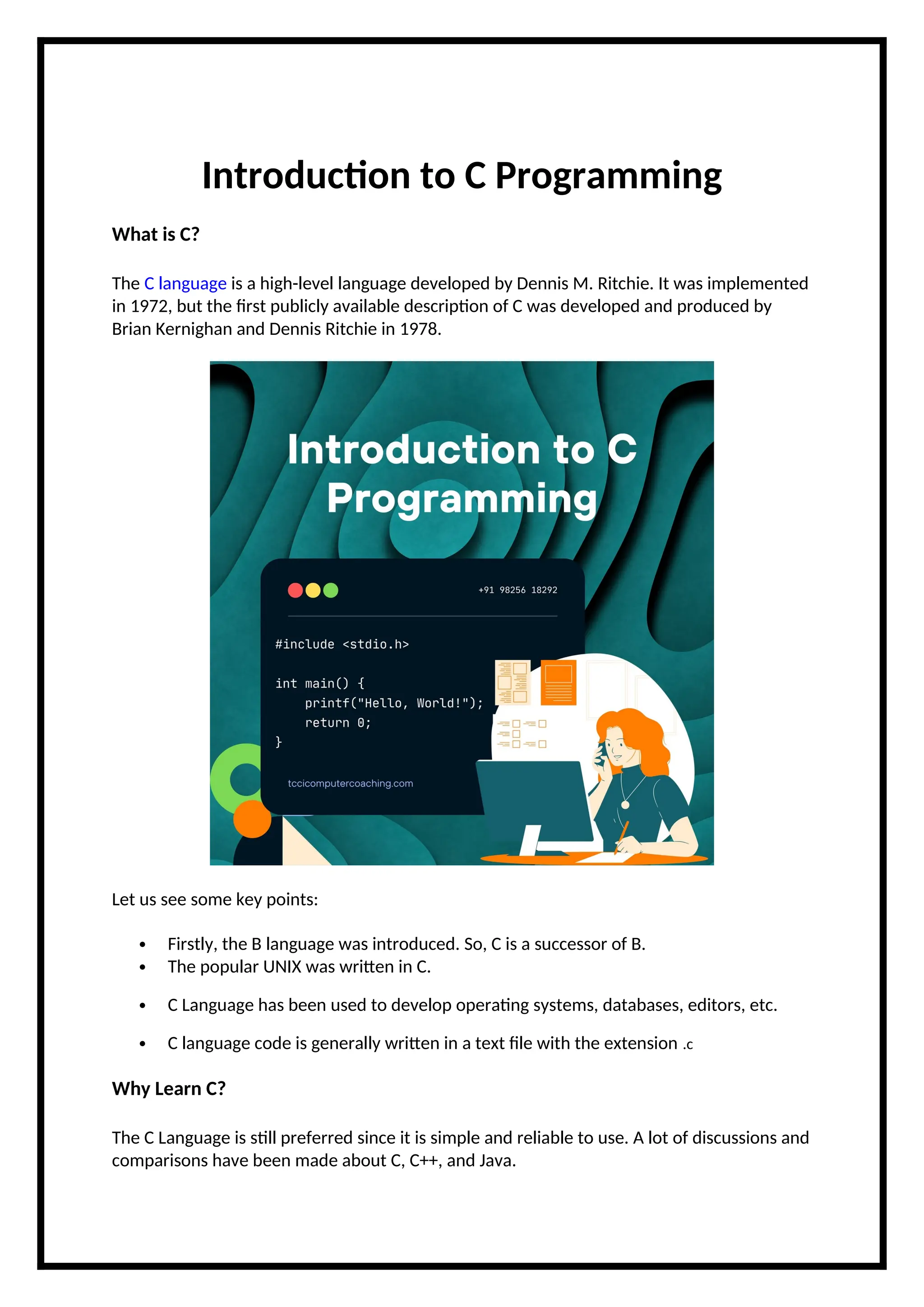 Introduction to C Programming What is C? The C language is a high-level language developed by Dennis M. Ritchie. It was implemented in 1972, but the first publicly available description of C was developed and produced by Brian Kernighan and Dennis Ritchie in 1978. Let us see some key points:  Firstly, the B language was introduced. So, C is a successor of B.  The popular UNIX was written in C.  C Language has been used to develop operating systems, databases, editors, etc.  C language code is generally written in a text file with the extension .c Why Learn C? The C Language is still preferred since it is simple and reliable to use. A lot of discussions and comparisons have been made about C, C++, and Java. 