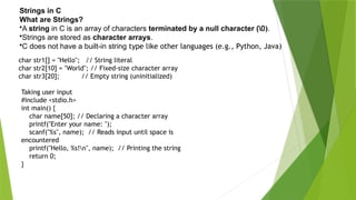 Strings in C
What are Strings?
•A string in C is an array of characters terminated by a null character (0).
•Strings are stored as character arrays.
•C does not have a built-in string type like other languages (e.g., Python, Java)
char str1[] = "Hello"; // String literal
char str2[10] = "World"; // Fixed-size character array
char str3[20]; // Empty string (uninitialized)
Taking user input
#include <stdio.h>
int main() {
char name[50]; // Declaring a character array
printf("Enter your name: ");
scanf("%s", name); // Reads input until space is
encountered
printf("Hello, %s!n", name); // Printing the string
return 0;
}
 