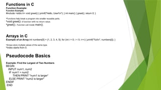 Functions in C
Function Example:
Function Example:
#include <stdio.h> void greet() { printf("Hello, User!n"); } int main() { greet(); return 0; }
•Functions help break a program into smaller reusable parts.
•void greet(): A function with no return value.
•greet();: Function call inside main().
Arrays in C
Example of an Array:int numbers[5] = {1, 2, 3, 4, 5}; for (int i = 0; i < 5; i++) { printf("%dn", numbers[i]); }
•Arrays store multiple values of the same type.
•Index starts from 0.
Pseudocode Basics
Example: Find the Largest of Two Numbers
BEGIN
INPUT num1, num2
IF num1 > num2
THEN PRINT "num1 is larger“
ELSE PRINT "num2 is larger"
ENDIF
END
 