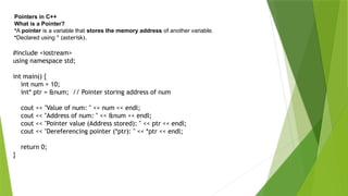 Pointers in C++
What is a Pointer?
•A pointer is a variable that stores the memory address of another variable.
•Declared using * (asterisk).
#include <iostream>
using namespace std;
int main() {
int num = 10;
int* ptr = &num; // Pointer storing address of num
cout << "Value of num: " << num << endl;
cout << "Address of num: " << &num << endl;
cout << "Pointer value (Address stored): " << ptr << endl;
cout << "Dereferencing pointer (*ptr): " << *ptr << endl;
return 0;
}
 