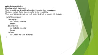 switch Statement in C++
What is a switch Statement?
•Used for multi-way branching based on the value of an expression.
•Replaces multiple if-else statements for better readability.
•Uses case labels and must end each case with break to prevent fall-through
switch(expression) {
case value1:
// Code to execute
break;
case value2:
// Code to execute
break;
default:
// Code if no case matches
}
 