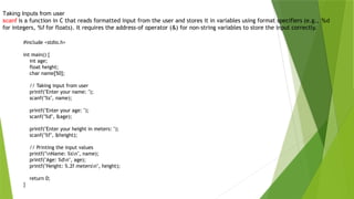 #include <stdio.h>
int main() {
int age;
float height;
char name[50];
// Taking input from user
printf("Enter your name: ");
scanf("%s", name);
printf("Enter your age: ");
scanf("%d", &age);
printf("Enter your height in meters: ");
scanf("%f", &height);
// Printing the input values
printf("nName: %sn", name);
printf("Age: %dn", age);
printf("Height: %.2f metersn", height);
return 0;
}
Taking Inputs from user
scanf is a function in C that reads formatted input from the user and stores it in variables using format specifiers (e.g., %d
for integers, %f for floats). It requires the address-of operator (&) for non-string variables to store the input correctly.
 