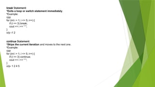 break Statement
•Exits a loop or switch statement immediately.
•Example:
cpp
for (int i = 1; i <= 5; i++) {
if (i == 3) break;
cout << i << " ";
}
o/p -1 2
continue Statement
•Skips the current iteration and moves to the next one.
•Example:
cpp
for (int i = 1; i <= 5; i++) {
if (i == 3) continue;
cout << i << " ";
}
o/p- 1 2 4 5
 