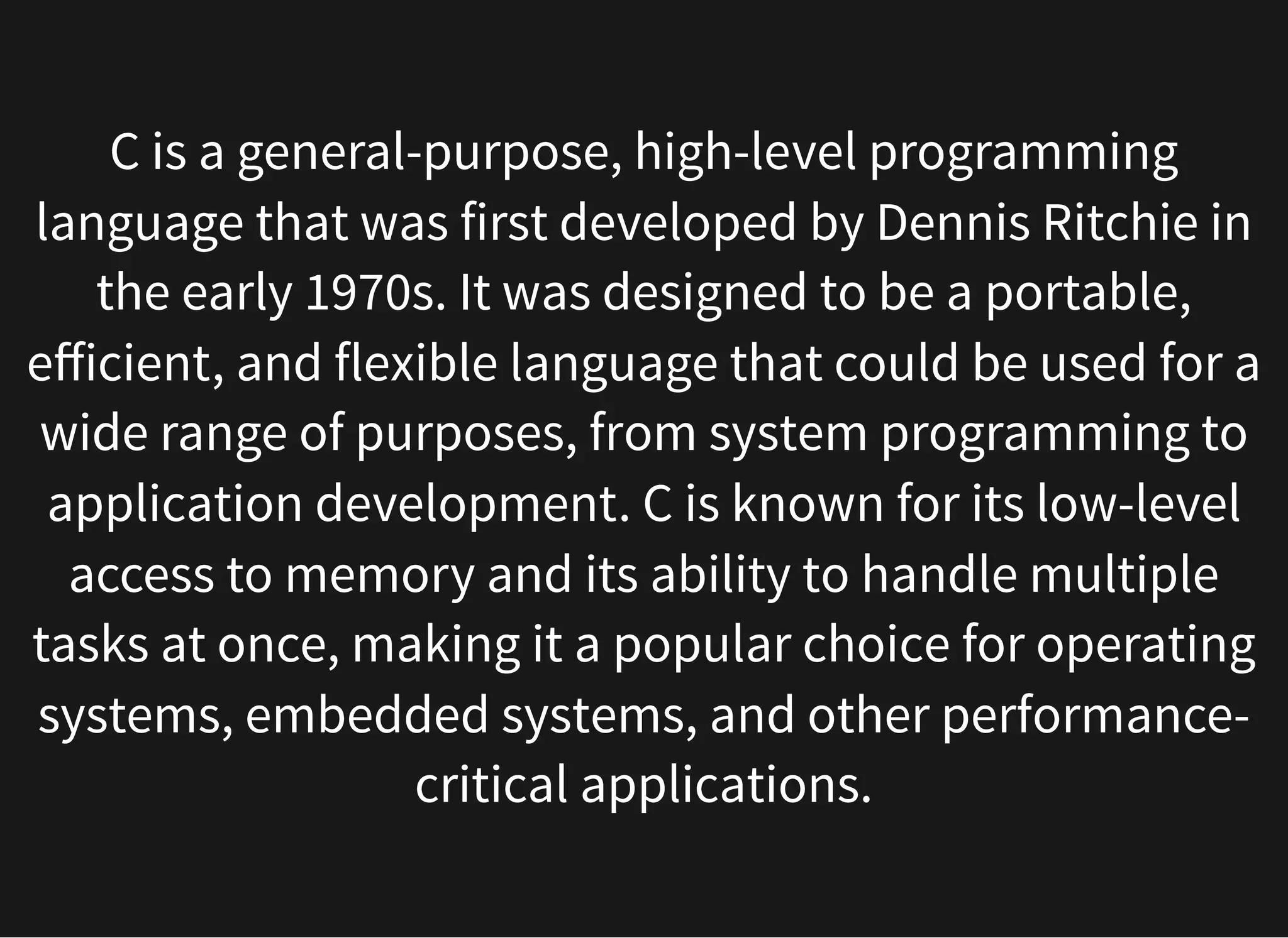 C is a general-purpose, high-level programming
language that was first developed by Dennis Ritchie in
the early 1970s. It was designed to be a portable,
efficient, and flexible language that could be used for a
wide range of purposes, from system programming to
application development. C is known for its low-level
access to memory and its ability to handle multiple
tasks at once, making it a popular choice for operating
systems, embedded systems, and other performance-
critical applications.
 