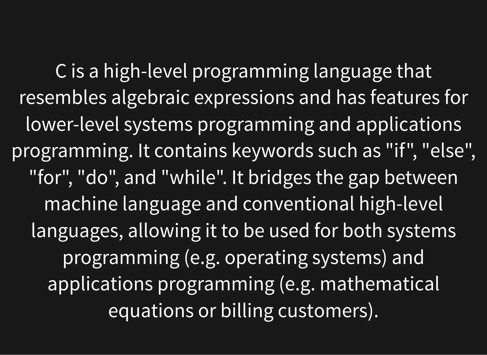 C is a high-level programming language that
resembles algebraic expressions and has features for
lower-level systems programming and applications
programming. It contains keywords such as "if", "else",
"for", "do", and "while". It bridges the gap between
machine language and conventional high-level
languages, allowing it to be used for both systems
programming (e.g. operating systems) and
applications programming (e.g. mathematical
equations or billing customers).
 