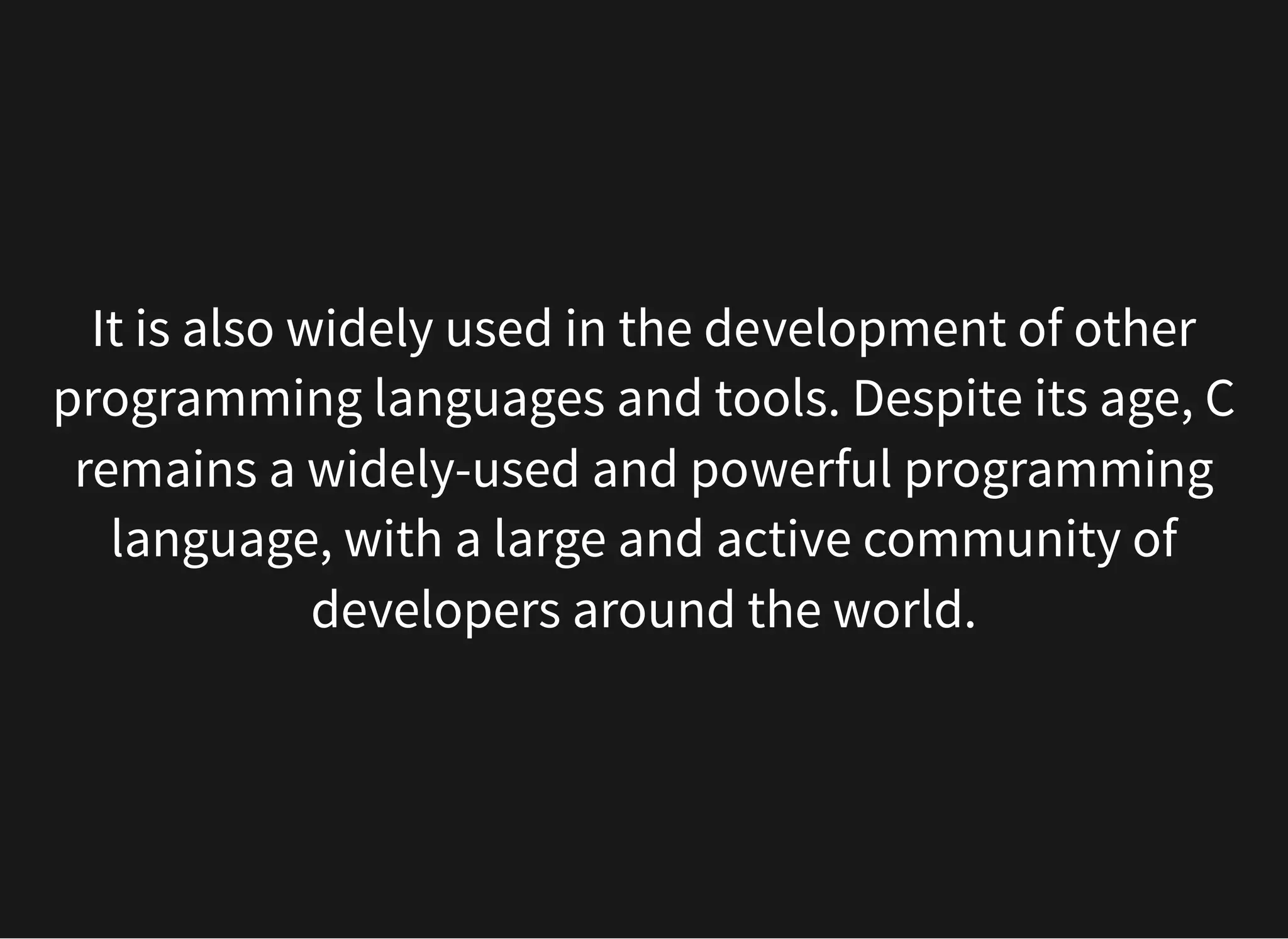 It is also widely used in the development of other
programming languages and tools. Despite its age, C
remains a widely-used and powerful programming
language, with a large and active community of
developers around the world.
 