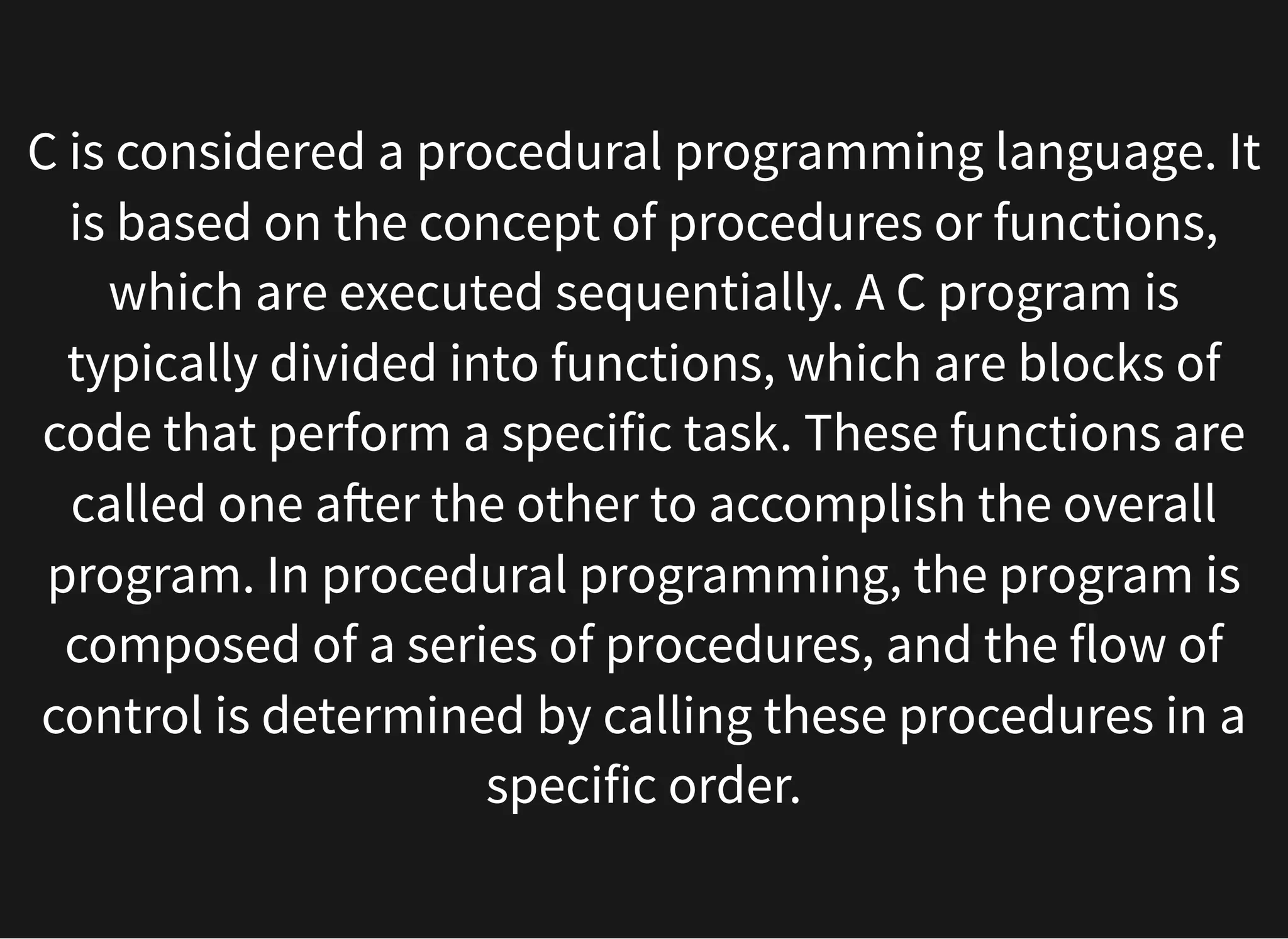 C is considered a procedural programming language. It
is based on the concept of procedures or functions,
which are executed sequentially. A C program is
typically divided into functions, which are blocks of
code that perform a specific task. These functions are
called one after the other to accomplish the overall
program. In procedural programming, the program is
composed of a series of procedures, and the flow of
control is determined by calling these procedures in a
specific order.
 