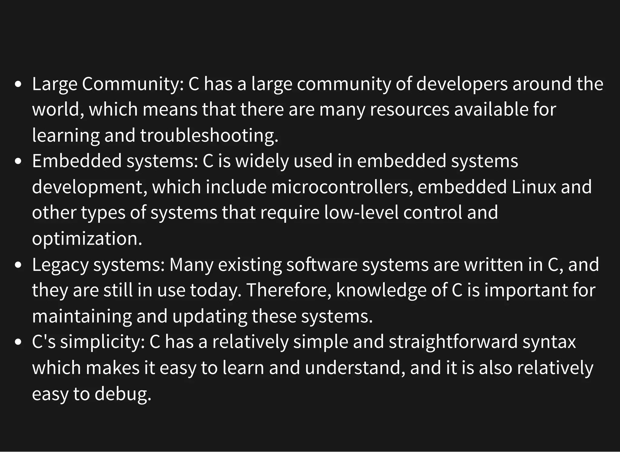 Large Community: C has a large community of developers around the
world, which means that there are many resources available for
learning and troubleshooting.
Embedded systems: C is widely used in embedded systems
development, which include microcontrollers, embedded Linux and
other types of systems that require low-level control and
optimization.
Legacy systems: Many existing software systems are written in C, and
they are still in use today. Therefore, knowledge of C is important for
maintaining and updating these systems.
C's simplicity: C has a relatively simple and straightforward syntax
which makes it easy to learn and understand, and it is also relatively
easy to debug.
 