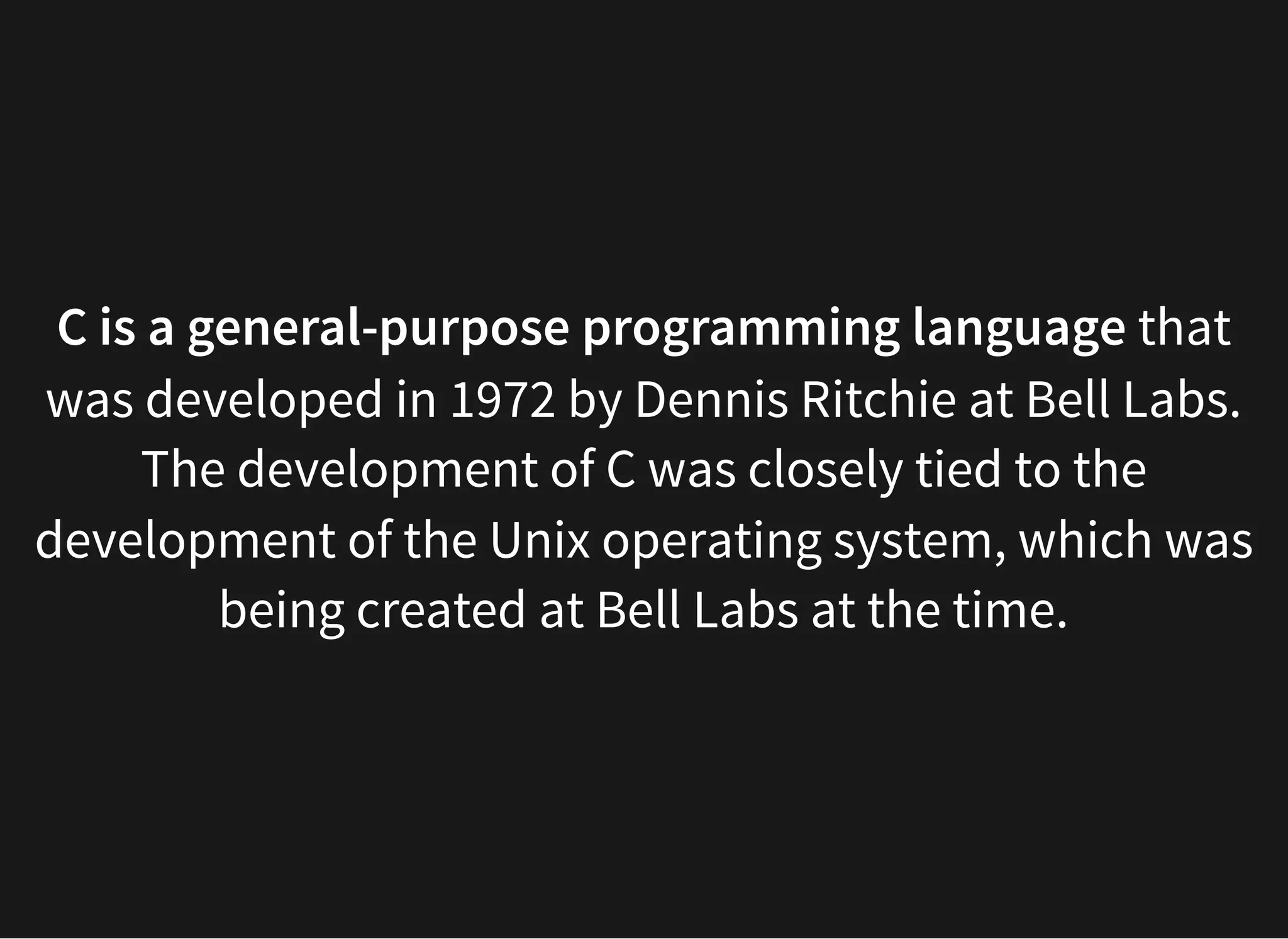 C is a general-purpose programming language that
was developed in 1972 by Dennis Ritchie at Bell Labs.
The development of C was closely tied to the
development of the Unix operating system, which was
being created at Bell Labs at the time.
 