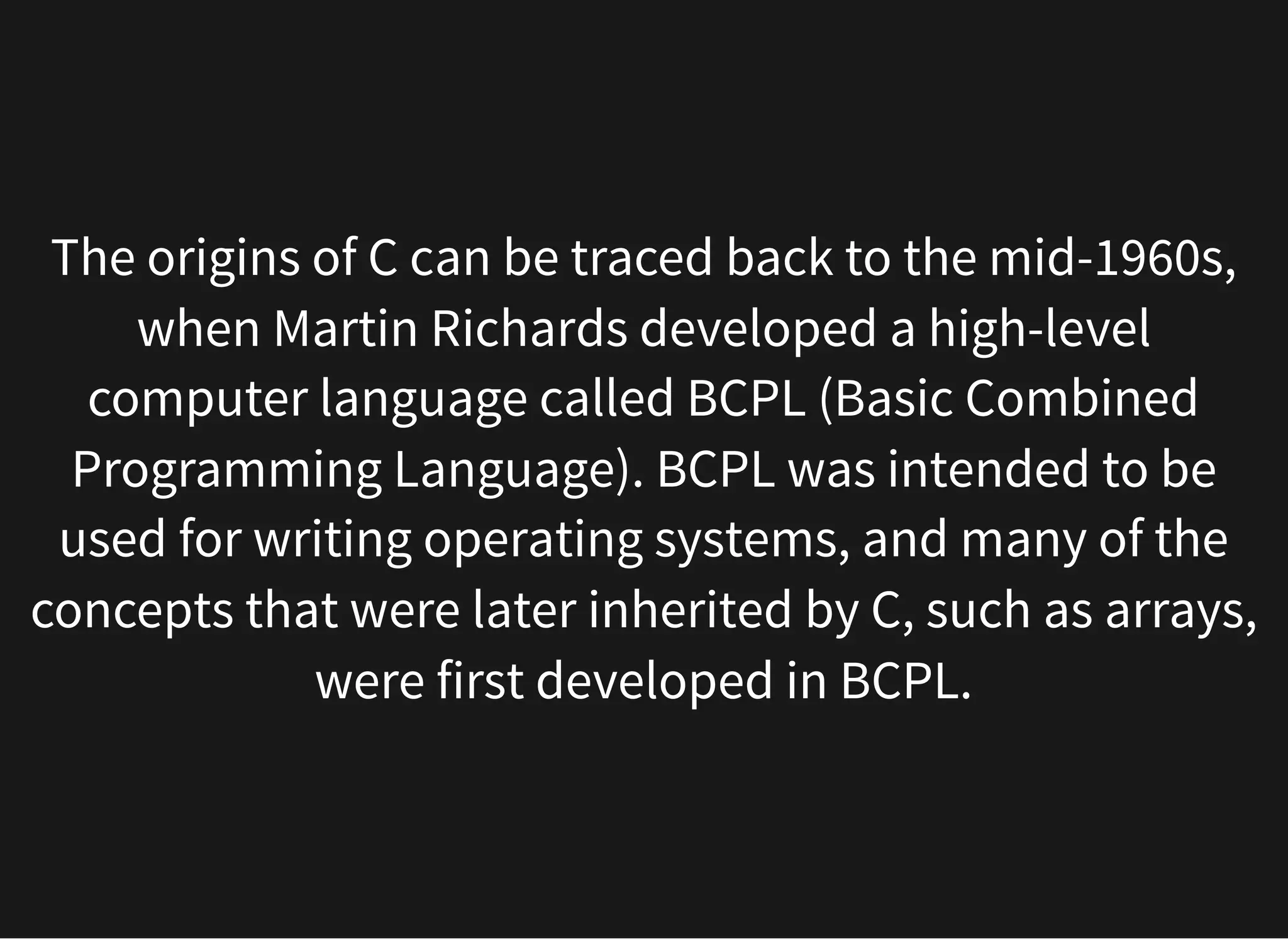 The origins of C can be traced back to the mid-1960s,
when Martin Richards developed a high-level
computer language called BCPL (Basic Combined
Programming Language). BCPL was intended to be
used for writing operating systems, and many of the
concepts that were later inherited by C, such as arrays,
were first developed in BCPL.
 