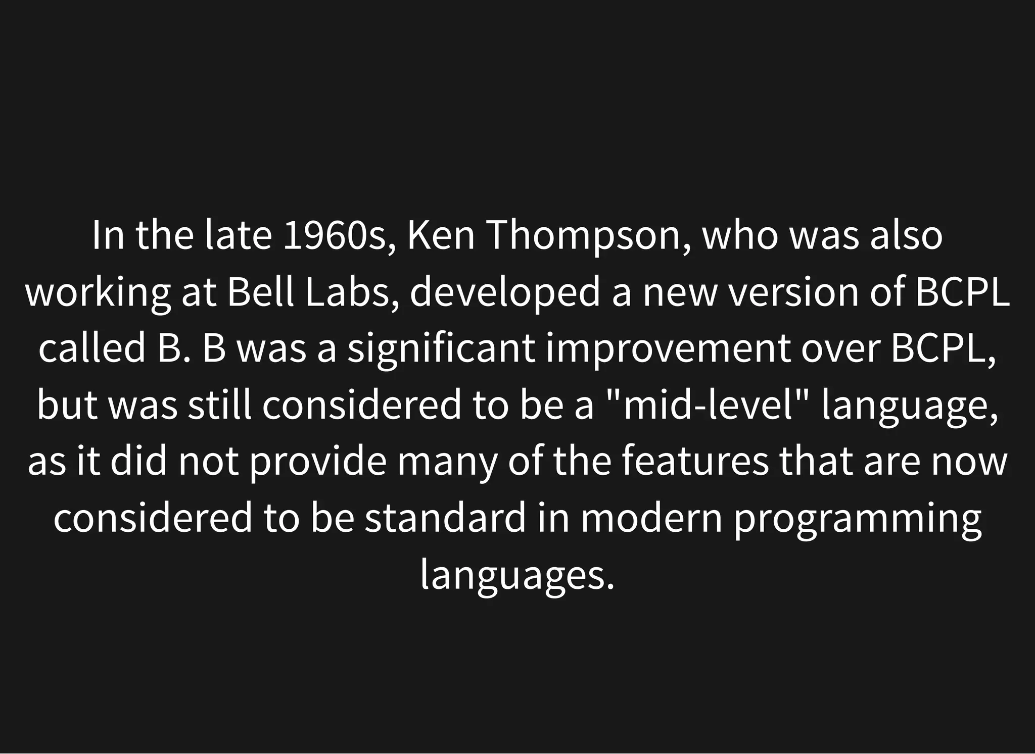 In the late 1960s, Ken Thompson, who was also
working at Bell Labs, developed a new version of BCPL
called B. B was a significant improvement over BCPL,
but was still considered to be a "mid-level" language,
as it did not provide many of the features that are now
considered to be standard in modern programming
languages.
 