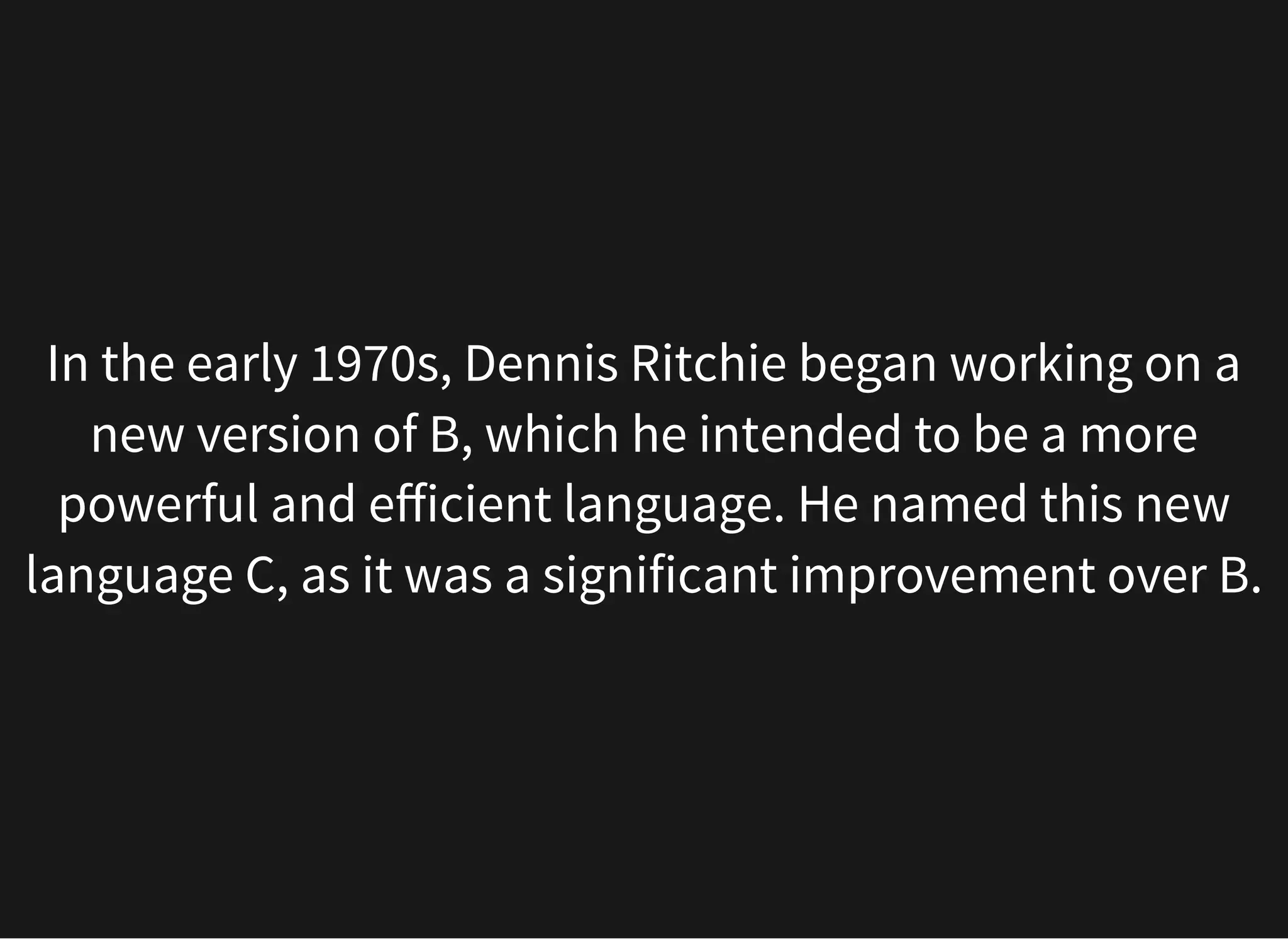In the early 1970s, Dennis Ritchie began working on a
new version of B, which he intended to be a more
powerful and efficient language. He named this new
language C, as it was a significant improvement over B.
 