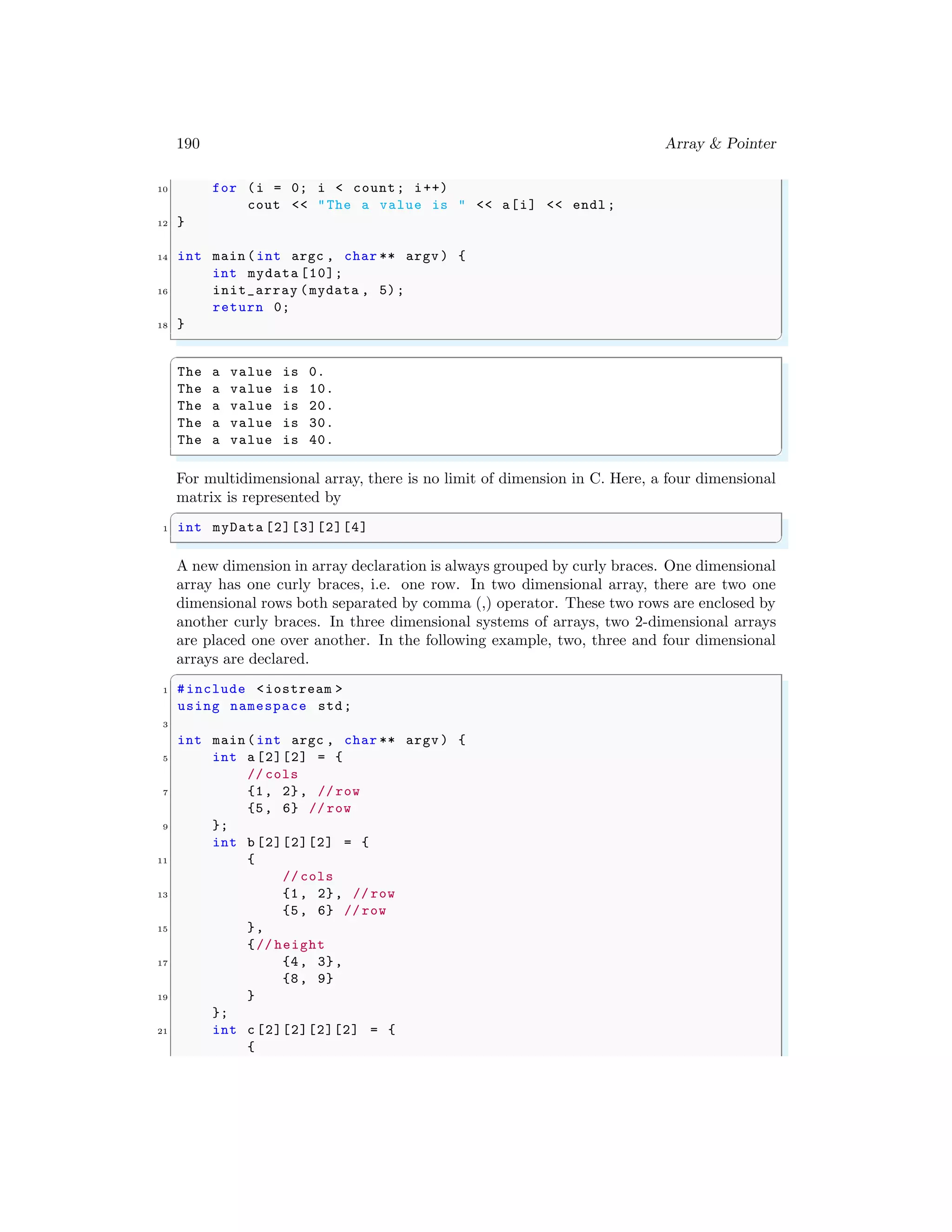 190 Array & Pointer
10 for (i = 0; i < count; i++)
cout << "The a value is " << a[i] << endl ;
12 }
14 int main (int argc , char ** argv ) {
int mydata [10];
16 init_array (mydata , 5);
return 0;
18 }
✌
✆
✞
The a value is 0.
The a value is 10.
The a value is 20.
The a value is 30.
The a value is 40.
✌
✆
For multidimensional array, there is no limit of dimension in C. Here, a four dimensional
matrix is represented by
✞
1 int myData [2][3][2][4]
✌
✆
A new dimension in array declaration is always grouped by curly braces. One dimensional
array has one curly braces, i.e. one row. In two dimensional array, there are two one
dimensional rows both separated by comma (,) operator. These two rows are enclosed by
another curly braces. In three dimensional systems of arrays, two 2-dimensional arrays
are placed one over another. In the following example, two, three and four dimensional
arrays are declared.
✞
1 #include <iostream >
using namespace std;
3
int main (int argc , char ** argv ) {
5 int a [2][2] = {
// cols
7 {1, 2}, // row
{5, 6} // row
9 };
int b [2][2][2] = {
11 {
// cols
13 {1, 2}, // row
{5, 6} // row
15 },
{// height
17 {4, 3},
{8, 9}
19 }
};
21 int c [2][2][2][2] = {
{
 