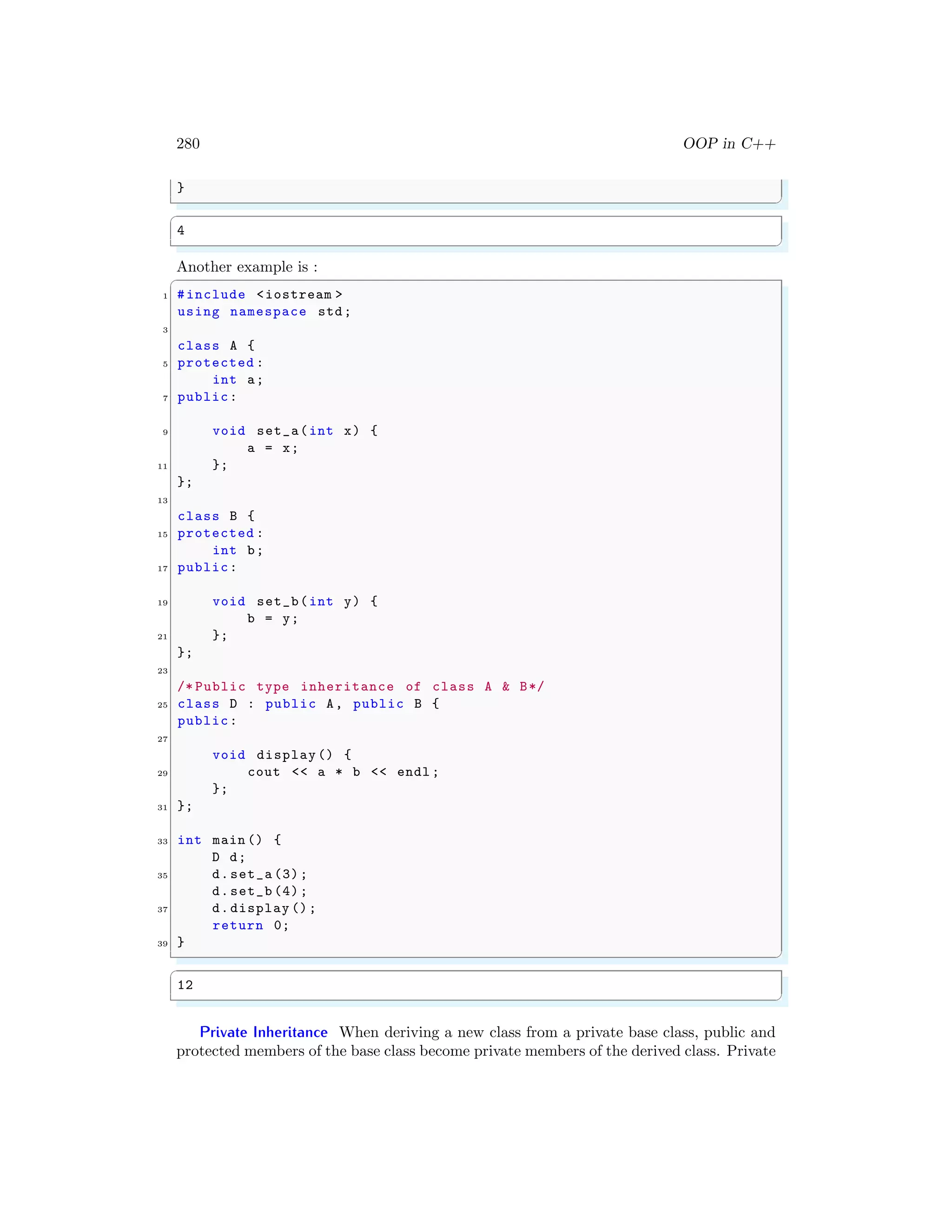 280 OOP in C++
}
✌
✆
✞
4
✌
✆
Another example is :
✞
1 #include <iostream >
using namespace std;
3
class A {
5 protected :
int a;
7 public:
9 void set_a(int x) {
a = x;
11 };
};
13
class B {
15 protected :
int b;
17 public:
19 void set_b(int y) {
b = y;
21 };
};
23
/* Public type inheritance of class A & B*/
25 class D : public A, public B {
public:
27
void display () {
29 cout << a * b << endl ;
};
31 };
33 int main () {
D d;
35 d.set_a (3);
d.set_b (4);
37 d.display ();
return 0;
39 }
✌
✆
✞
12
✌
✆
Private Inheritance When deriving a new class from a private base class, public and
protected members of the base class become private members of the derived class. Private
 
