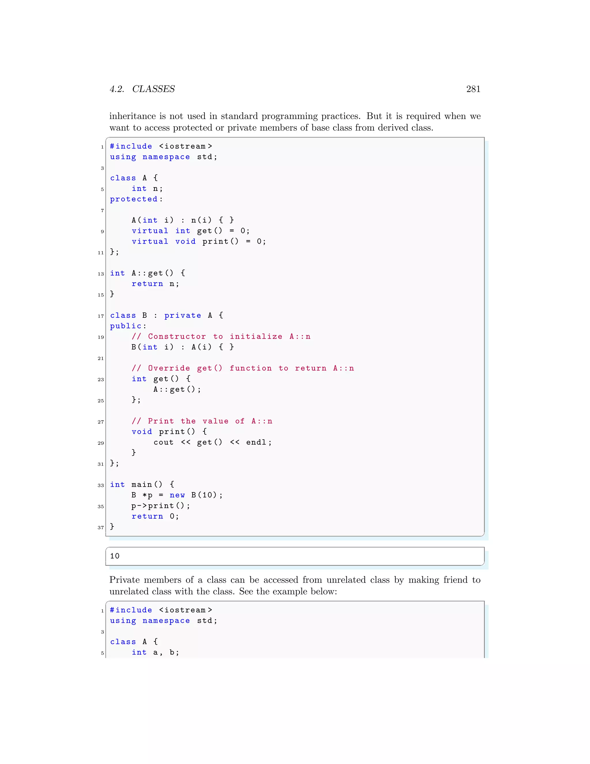 4.2. CLASSES 281
inheritance is not used in standard programming practices. But it is required when we
want to access protected or private members of base class from derived class.
✞
1 #include <iostream >
using namespace std;
3
class A {
5 int n;
protected :
7
A(int i) : n(i) { }
9 virtual int get() = 0;
virtual void print() = 0;
11 };
13 int A:: get () {
return n;
15 }
17 class B : private A {
public:
19 // Constructor to initialize A::n
B(int i) : A(i) { }
21
// Override get() function to return A::n
23 int get () {
A:: get();
25 };
27 // Print the value of A::n
void print() {
29 cout << get() << endl ;
}
31 };
33 int main () {
B *p = new B(10) ;
35 p->print();
return 0;
37 }
✌
✆
✞
10
✌
✆
Private members of a class can be accessed from unrelated class by making friend to
unrelated class with the class. See the example below:
✞
1 #include <iostream >
using namespace std;
3
class A {
5 int a, b;
 