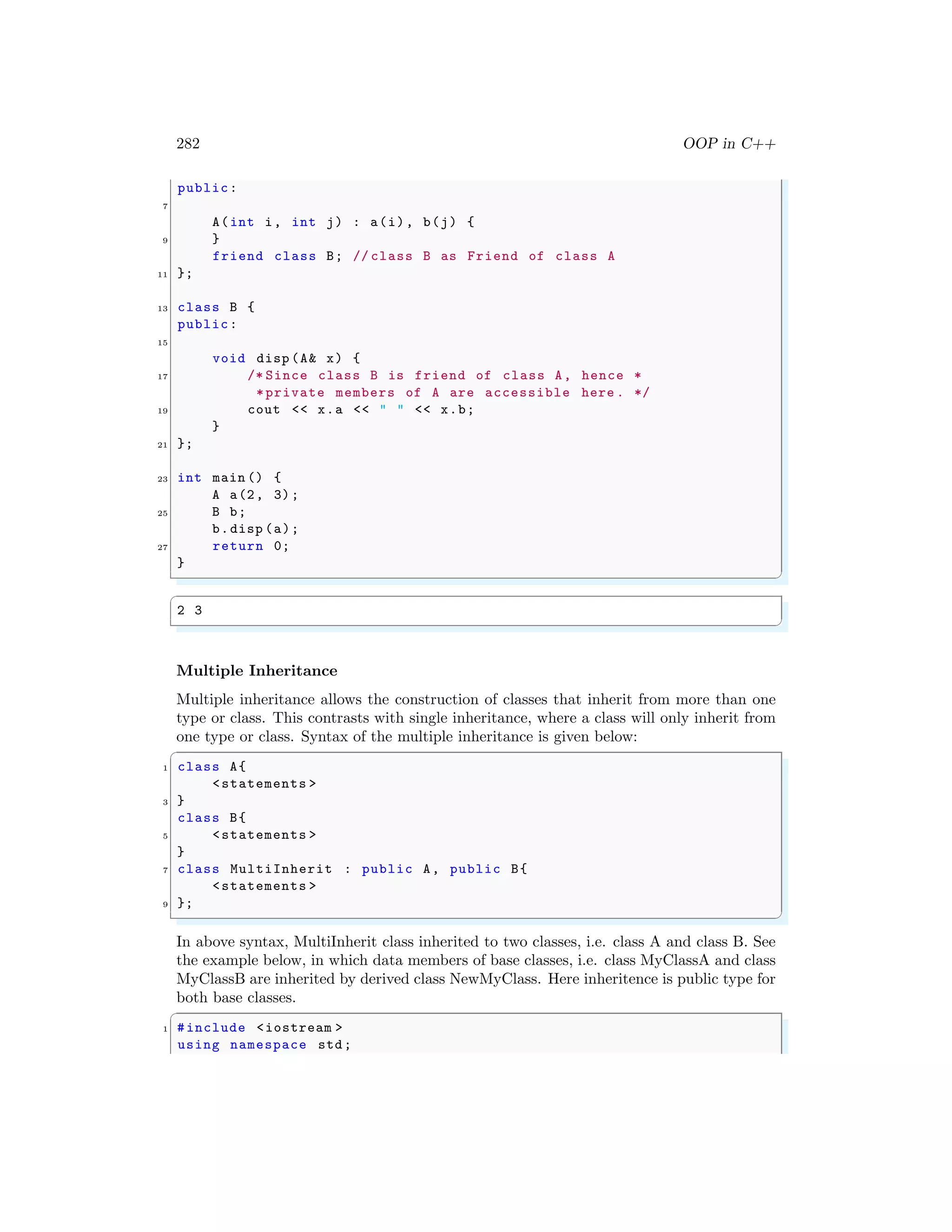 282 OOP in C++
public:
7
A(int i, int j) : a(i), b(j) {
9 }
friend class B; // class B as Friend of class A
11 };
13 class B {
public:
15
void disp (A& x) {
17 /* Since class B is friend of class A, hence *
*private members of A are accessible here . */
19 cout << x.a << " " << x.b;
}
21 };
23 int main () {
A a(2, 3);
25 B b;
b.disp (a);
27 return 0;
}
✌
✆
✞
2 3
✌
✆
Multiple Inheritance
Multiple inheritance allows the construction of classes that inherit from more than one
type or class. This contrasts with single inheritance, where a class will only inherit from
one type or class. Syntax of the multiple inheritance is given below:
✞
1 class A{
<statements >
3 }
class B{
5 <statements >
}
7 class MultiInherit : public A, public B{
<statements >
9 };
✌
✆
In above syntax, MultiInherit class inherited to two classes, i.e. class A and class B. See
the example below, in which data members of base classes, i.e. class MyClassA and class
MyClassB are inherited by derived class NewMyClass. Here inheritence is public type for
both base classes.
✞
1 #include <iostream >
using namespace std;
 