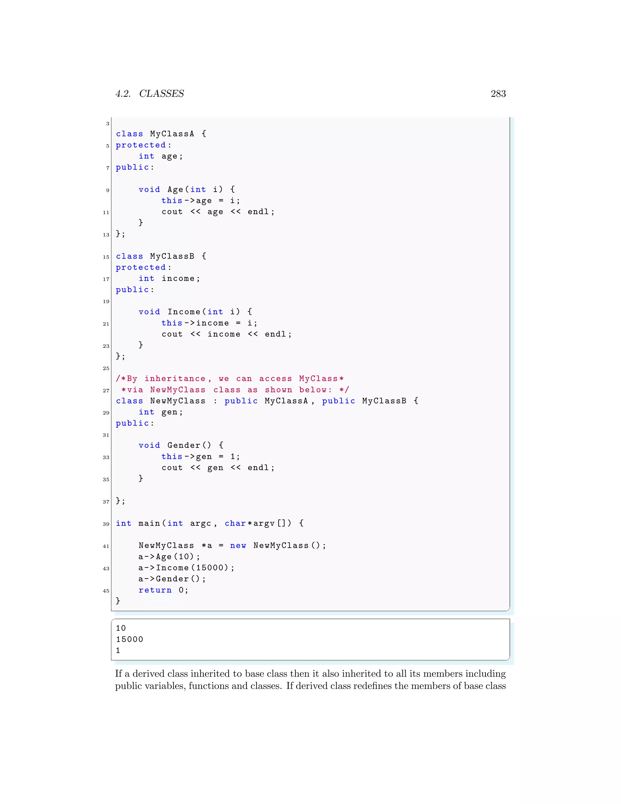 4.2. CLASSES 283
3
class MyClassA {
5 protected :
int age;
7 public:
9 void Age(int i) {
this ->age = i;
11 cout << age << endl ;
}
13 };
15 class MyClassB {
protected :
17 int income;
public:
19
void Income(int i) {
21 this ->income = i;
cout << income << endl ;
23 }
};
25
/*By inheritance , we can access MyClass *
27 *via NewMyClass class as shown below: */
class NewMyClass : public MyClassA , public MyClassB {
29 int gen;
public:
31
void Gender() {
33 this ->gen = 1;
cout << gen << endl ;
35 }
37 };
39 int main (int argc , char *argv []) {
41 NewMyClass *a = new NewMyClass ();
a->Age (10) ;
43 a->Income (15000);
a->Gender ();
45 return 0;
}
✌
✆
✞
10
15000
1
✌
✆
If a derived class inherited to base class then it also inherited to all its members including
public variables, functions and classes. If derived class redefines the members of base class
 