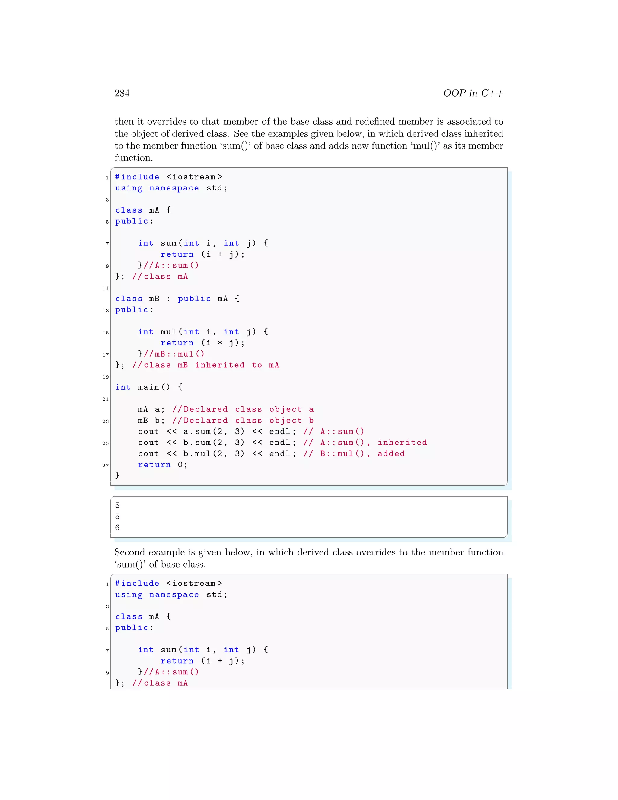 284 OOP in C++
then it overrides to that member of the base class and redefined member is associated to
the object of derived class. See the examples given below, in which derived class inherited
to the member function ‘sum()’ of base class and adds new function ‘mul()’ as its member
function.
✞
1 #include <iostream >
using namespace std;
3
class mA {
5 public:
7 int sum(int i, int j) {
return (i + j);
9 }//A:: sum()
}; // class mA
11
class mB : public mA {
13 public:
15 int mul(int i, int j) {
return (i * j);
17 }//mB :: mul()
}; // class mB inherited to mA
19
int main () {
21
mA a; // Declared class object a
23 mB b; // Declared class object b
cout << a.sum(2, 3) << endl ; // A:: sum()
25 cout << b.sum(2, 3) << endl ; // A:: sum(), inherited
cout << b.mul(2, 3) << endl ; // B:: mul(), added
27 return 0;
}
✌
✆
✞
5
5
6
✌
✆
Second example is given below, in which derived class overrides to the member function
‘sum()’ of base class.
✞
1 #include <iostream >
using namespace std;
3
class mA {
5 public:
7 int sum(int i, int j) {
return (i + j);
9 }//A:: sum()
}; // class mA
 