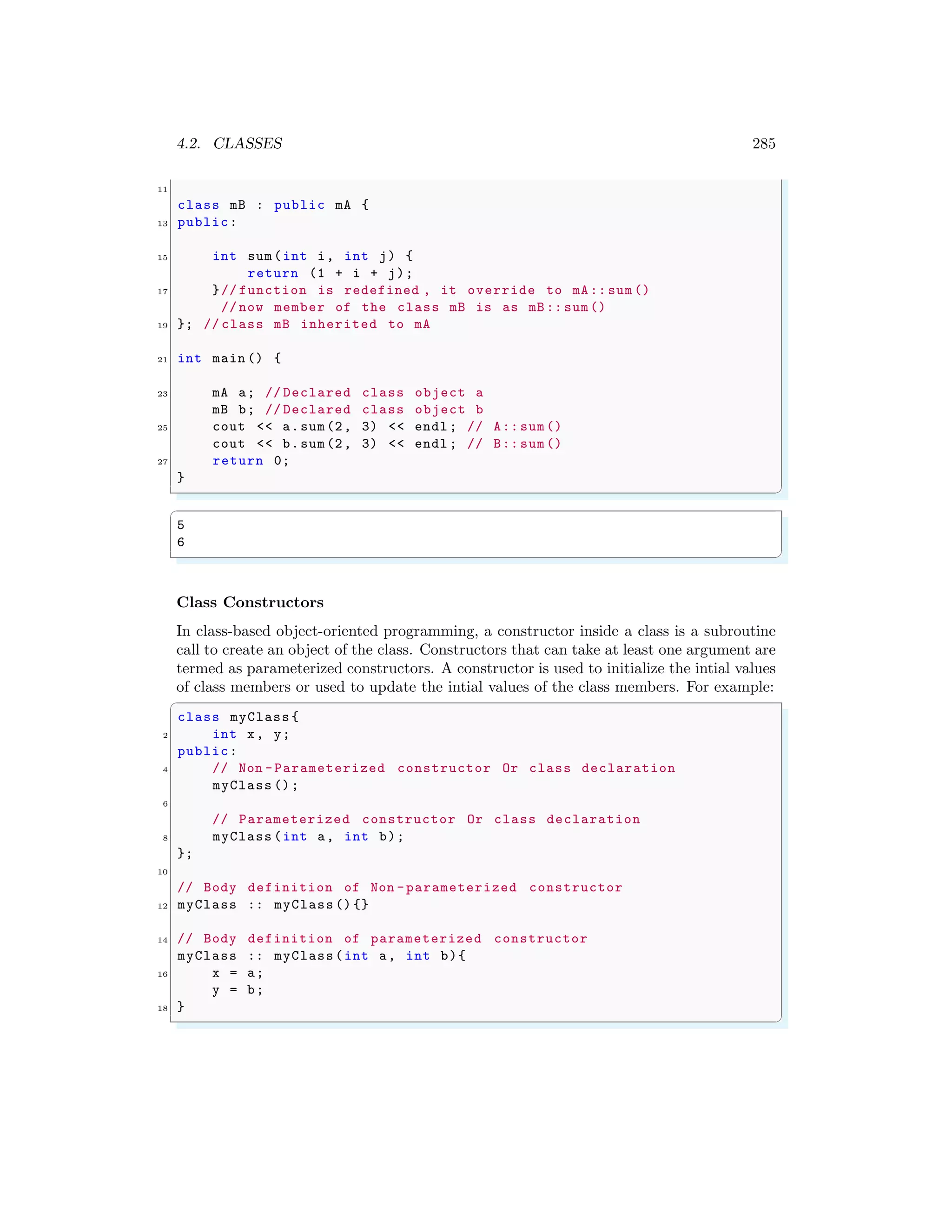 4.2. CLASSES 285
11
class mB : public mA {
13 public:
15 int sum(int i, int j) {
return (1 + i + j);
17 }// function is redefined , it override to mA:: sum ()
// now member of the class mB is as mB:: sum()
19 }; // class mB inherited to mA
21 int main () {
23 mA a; // Declared class object a
mB b; // Declared class object b
25 cout << a.sum(2, 3) << endl ; // A:: sum()
cout << b.sum(2, 3) << endl ; // B:: sum()
27 return 0;
}
✌
✆
✞
5
6
✌
✆
Class Constructors
In class-based object-oriented programming, a constructor inside a class is a subroutine
call to create an object of the class. Constructors that can take at least one argument are
termed as parameterized constructors. A constructor is used to initialize the intial values
of class members or used to update the intial values of the class members. For example:
✞
class myClass {
2 int x, y;
public:
4 // Non -Parameterized constructor Or class declaration
myClass ();
6
// Parameterized constructor Or class declaration
8 myClass (int a, int b);
};
10
// Body definition of Non -parameterized constructor
12 myClass :: myClass () {}
14 // Body definition of parameterized constructor
myClass :: myClass(int a, int b){
16 x = a;
y = b;
18 }
✌
✆
 