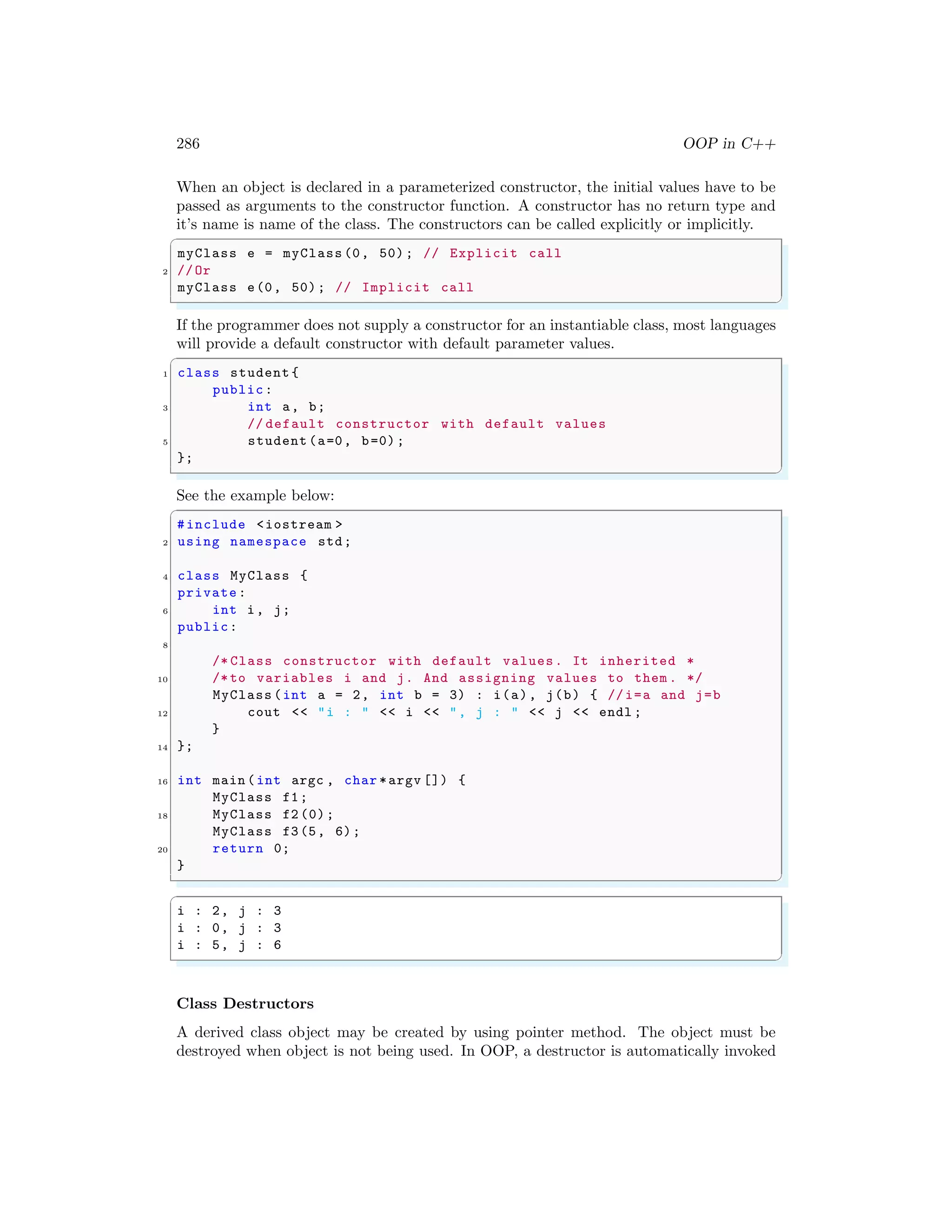286 OOP in C++
When an object is declared in a parameterized constructor, the initial values have to be
passed as arguments to the constructor function. A constructor has no return type and
it’s name is name of the class. The constructors can be called explicitly or implicitly.
✞
myClass e = myClass (0, 50); // Explicit call
2 //Or
myClass e(0, 50); // Implicit call
✌
✆
If the programmer does not supply a constructor for an instantiable class, most languages
will provide a default constructor with default parameter values.
✞
1 class student {
public:
3 int a, b;
// default constructor with default values
5 student (a=0, b=0);
};
✌
✆
See the example below:
✞
#include <iostream >
2 using namespace std;
4 class MyClass {
private:
6 int i, j;
public:
8
/* Class constructor with default values. It inherited *
10 /*to variables i and j. And assigning values to them . */
MyClass (int a = 2, int b = 3) : i(a), j(b) { //i=a and j=b
12 cout << "i : " << i << ", j : " << j << endl ;
}
14 };
16 int main (int argc , char *argv []) {
MyClass f1;
18 MyClass f2 (0);
MyClass f3(5, 6);
20 return 0;
}
✌
✆
✞
i : 2, j : 3
i : 0, j : 3
i : 5, j : 6
✌
✆
Class Destructors
A derived class object may be created by using pointer method. The object must be
destroyed when object is not being used. In OOP, a destructor is automatically invoked
 