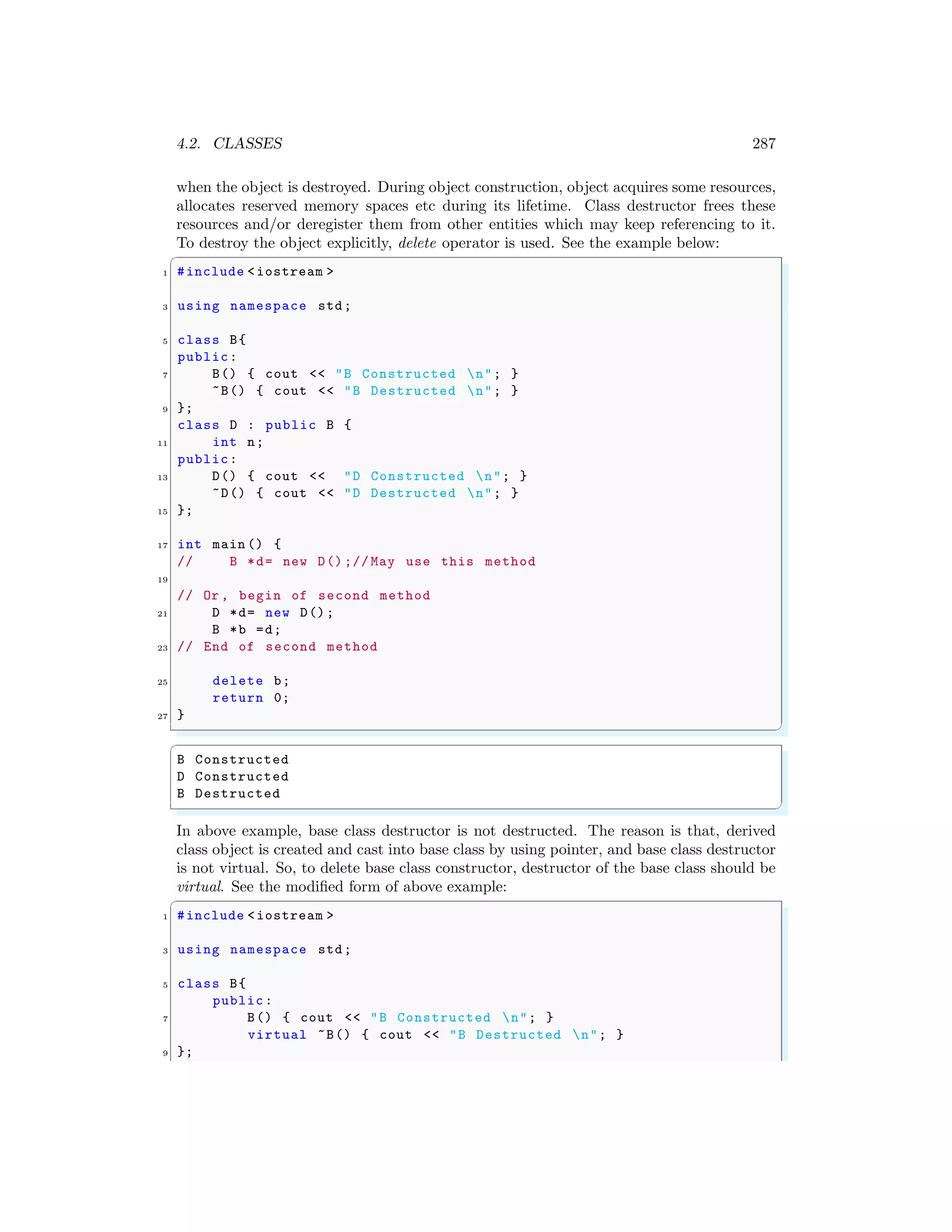 4.2. CLASSES 287
when the object is destroyed. During object construction, object acquires some resources,
allocates reserved memory spaces etc during its lifetime. Class destructor frees these
resources and/or deregister them from other entities which may keep referencing to it.
To destroy the object explicitly, delete operator is used. See the example below:
✞
1 #include <iostream >
3 using namespace std;
5 class B{
public:
7 B() { cout << "B Constructed n"; }
~B() { cout << "B Destructed n"; }
9 };
class D : public B {
11 int n;
public:
13 D() { cout << "D Constructed n"; }
~D() { cout << "D Destructed n"; }
15 };
17 int main () {
// B *d= new D() ;// May use this method
19
// Or , begin of second method
21 D *d= new D();
B *b =d;
23 // End of second method
25 delete b;
return 0;
27 }
✌
✆
✞
B Constructed
D Constructed
B Destructed
✌
✆
In above example, base class destructor is not destructed. The reason is that, derived
class object is created and cast into base class by using pointer, and base class destructor
is not virtual. So, to delete base class constructor, destructor of the base class should be
virtual. See the modified form of above example:
✞
1 #include <iostream >
3 using namespace std;
5 class B{
public:
7 B() { cout << "B Constructed n"; }
virtual ~B() { cout << "B Destructed n"; }
9 };
 