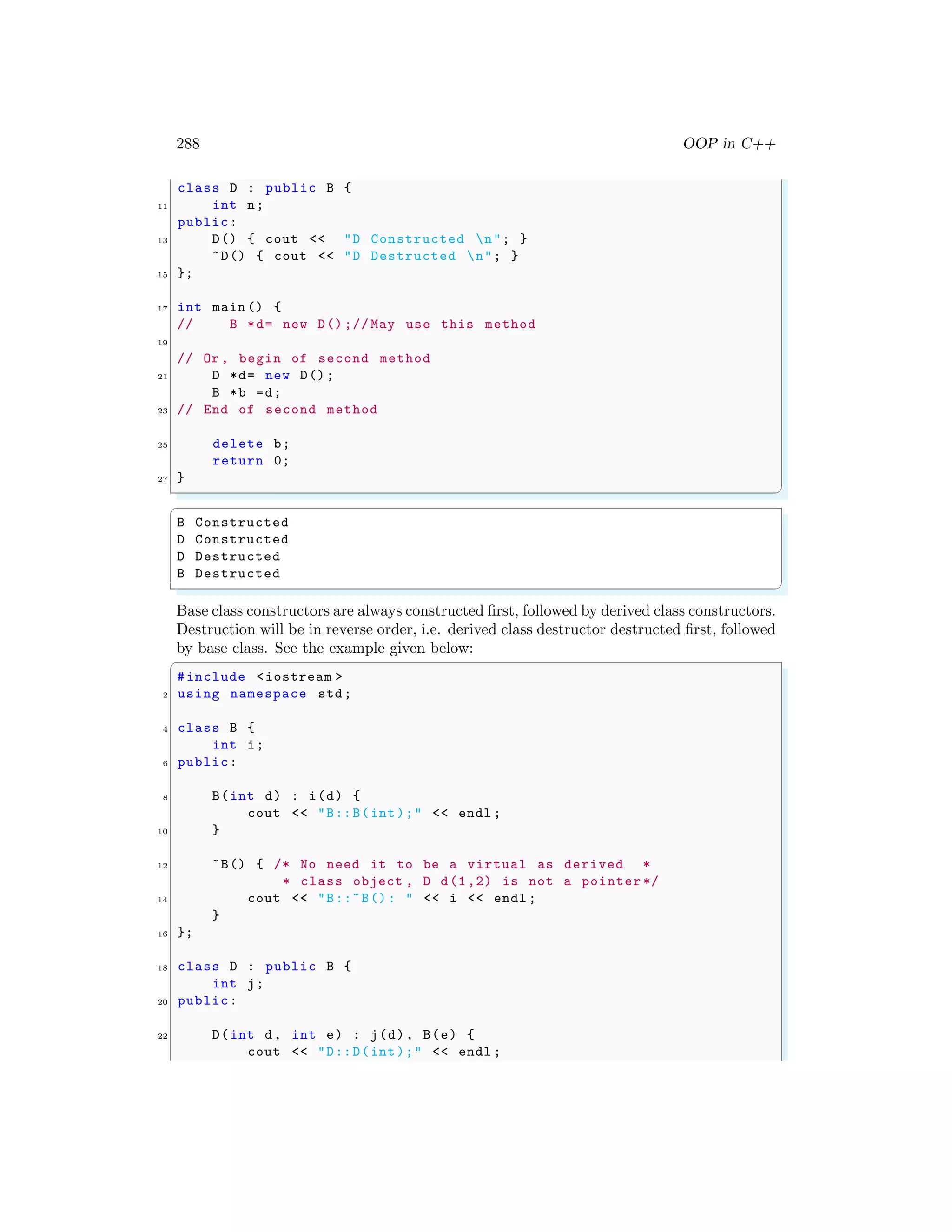 288 OOP in C++
class D : public B {
11 int n;
public:
13 D() { cout << "D Constructed n"; }
~D() { cout << "D Destructed n"; }
15 };
17 int main () {
// B *d= new D() ;// May use this method
19
// Or , begin of second method
21 D *d= new D();
B *b =d;
23 // End of second method
25 delete b;
return 0;
27 }
✌
✆
✞
B Constructed
D Constructed
D Destructed
B Destructed
✌
✆
Base class constructors are always constructed first, followed by derived class constructors.
Destruction will be in reverse order, i.e. derived class destructor destructed first, followed
by base class. See the example given below:
✞
#include <iostream >
2 using namespace std;
4 class B {
int i;
6 public:
8 B(int d) : i(d) {
cout << "B::B(int);" << endl ;
10 }
12 ~B() { /* No need it to be a virtual as derived *
* class object , D d(1,2) is not a pointer */
14 cout << "B::~B(): " << i << endl ;
}
16 };
18 class D : public B {
int j;
20 public:
22 D(int d, int e) : j(d), B(e) {
cout << "D::D(int);" << endl ;
 