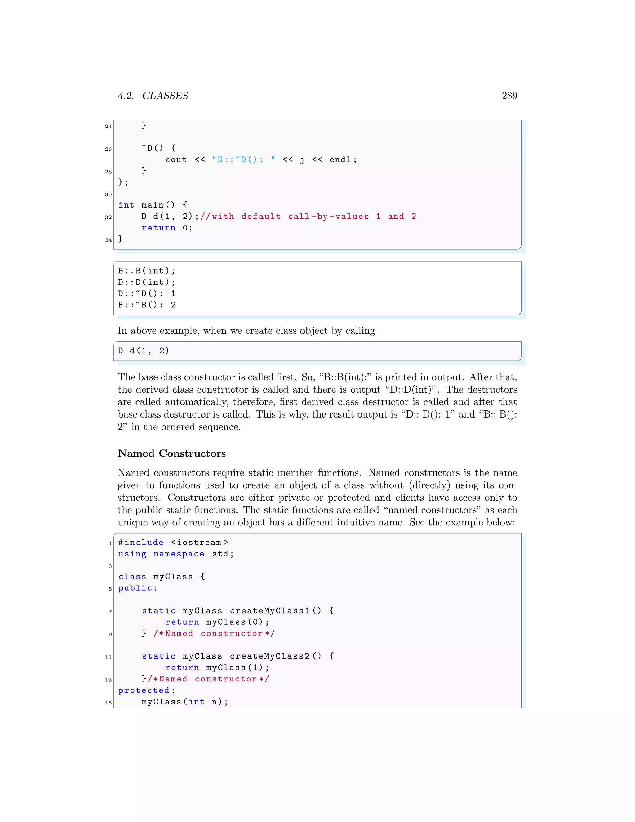 4.2. CLASSES 289
24 }
26 ~D() {
cout << "D::~D(): " << j << endl ;
28 }
};
30
int main () {
32 D d(1, 2);// with default call -by -values 1 and 2
return 0;
34 }
✌
✆
✞
B::B(int);
D::D(int);
D::~D(): 1
B::~B(): 2
✌
✆
In above example, when we create class object by calling
✞
D d(1, 2)
✌
✆
The base class constructor is called first. So, “B::B(int);” is printed in output. After that,
the derived class constructor is called and there is output “D::D(int)”. The destructors
are called automatically, therefore, first derived class destructor is called and after that
base class destructor is called. This is why, the result output is “D:: D(): 1” and “B:: B():
2” in the ordered sequence.
Named Constructors
Named constructors require static member functions. Named constructors is the name
given to functions used to create an object of a class without (directly) using its con-
structors. Constructors are either private or protected and clients have access only to
the public static functions. The static functions are called “named constructors” as each
unique way of creating an object has a different intuitive name. See the example below:
✞
1 #include <iostream >
using namespace std;
3
class myClass {
5 public:
7 static myClass createMyClass1 () {
return myClass (0);
9 } /* Named constructor */
11 static myClass createMyClass2 () {
return myClass (1);
13 }/* Named constructor */
protected :
15 myClass (int n);
 