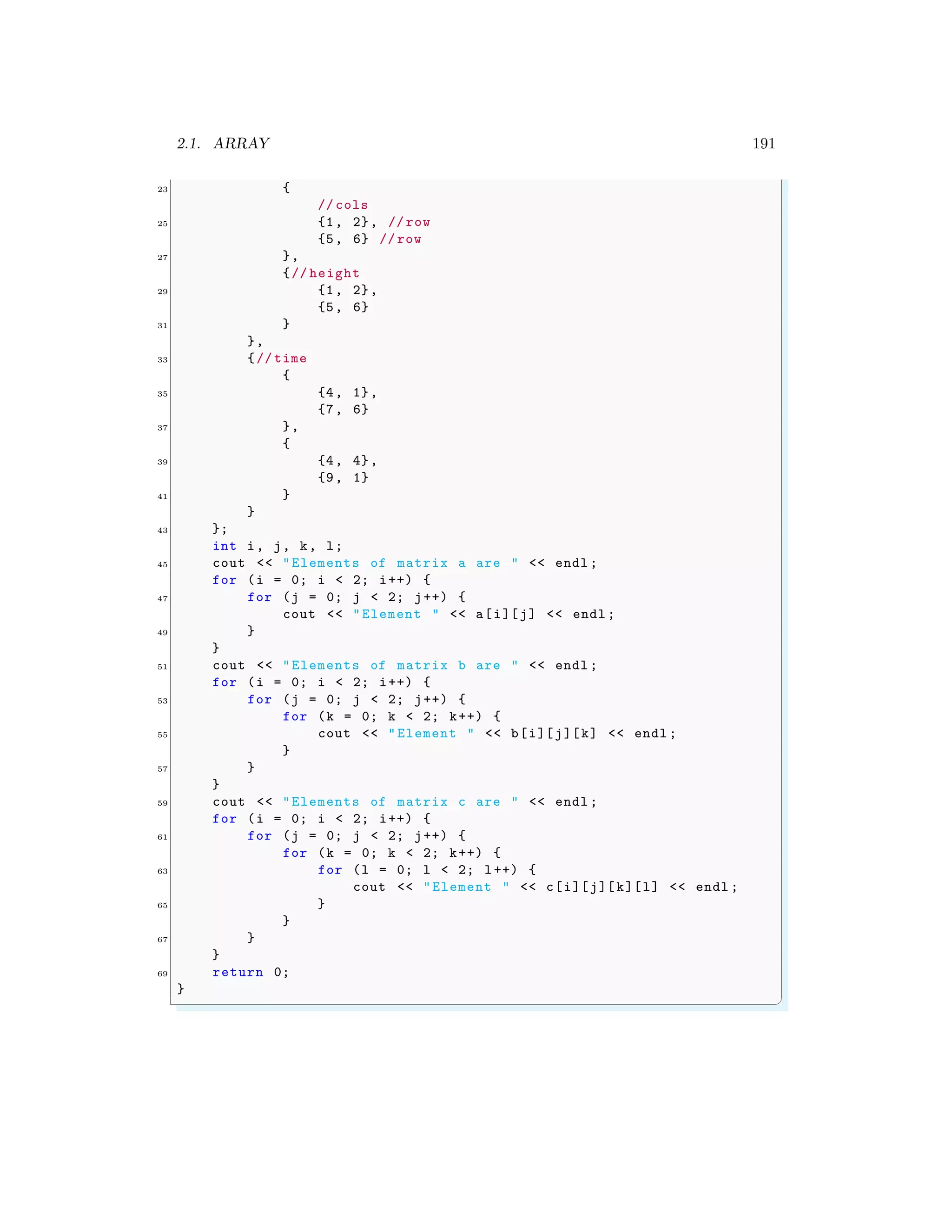 2.1. ARRAY 191
23 {
// cols
25 {1, 2}, // row
{5, 6} // row
27 },
{// height
29 {1, 2},
{5, 6}
31 }
},
33 {// time
{
35 {4, 1},
{7, 6}
37 },
{
39 {4, 4},
{9, 1}
41 }
}
43 };
int i, j, k, l;
45 cout << "Elements of matrix a are " << endl ;
for (i = 0; i < 2; i++) {
47 for (j = 0; j < 2; j++) {
cout << "Element " << a[i][j] << endl ;
49 }
}
51 cout << "Elements of matrix b are " << endl ;
for (i = 0; i < 2; i++) {
53 for (j = 0; j < 2; j++) {
for (k = 0; k < 2; k++) {
55 cout << "Element " << b[i][j][k] << endl ;
}
57 }
}
59 cout << "Elements of matrix c are " << endl ;
for (i = 0; i < 2; i++) {
61 for (j = 0; j < 2; j++) {
for (k = 0; k < 2; k++) {
63 for (l = 0; l < 2; l++) {
cout << "Element " << c[i][j][k][l] << endl ;
65 }
}
67 }
}
69 return 0;
}
✌
✆
 