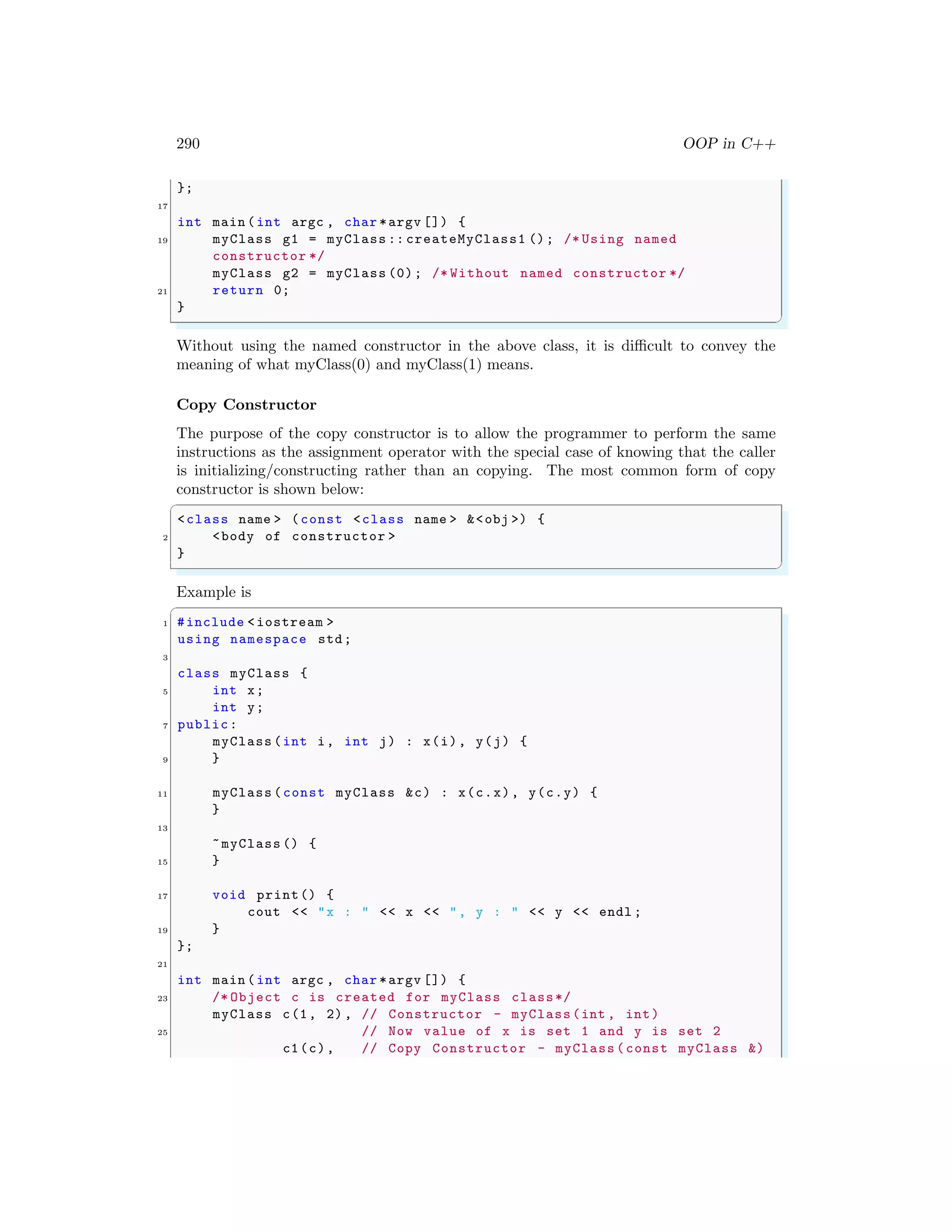 290 OOP in C++
};
17
int main (int argc , char *argv []) {
19 myClass g1 = myClass :: createMyClass1 (); /* Using named
constructor */
myClass g2 = myClass (0); /* Without named constructor */
21 return 0;
}
✌
✆
Without using the named constructor in the above class, it is difficult to convey the
meaning of what myClass(0) and myClass(1) means.
Copy Constructor
The purpose of the copy constructor is to allow the programmer to perform the same
instructions as the assignment operator with the special case of knowing that the caller
is initializing/constructing rather than an copying. The most common form of copy
constructor is shown below:
✞
<class name > (const <class name > &<obj >) {
2 <body of constructor >
}
✌
✆
Example is
✞
1 #include <iostream >
using namespace std;
3
class myClass {
5 int x;
int y;
7 public:
myClass (int i, int j) : x(i), y(j) {
9 }
11 myClass (const myClass &c) : x(c.x), y(c.y) {
}
13
~myClass () {
15 }
17 void print() {
cout << "x : " << x << ", y : " << y << endl ;
19 }
};
21
int main (int argc , char *argv []) {
23 /* Object c is created for myClass class*/
myClass c(1, 2) , // Constructor - myClass(int , int)
25 // Now value of x is set 1 and y is set 2
c1(c), // Copy Constructor - myClass (const myClass &)
 