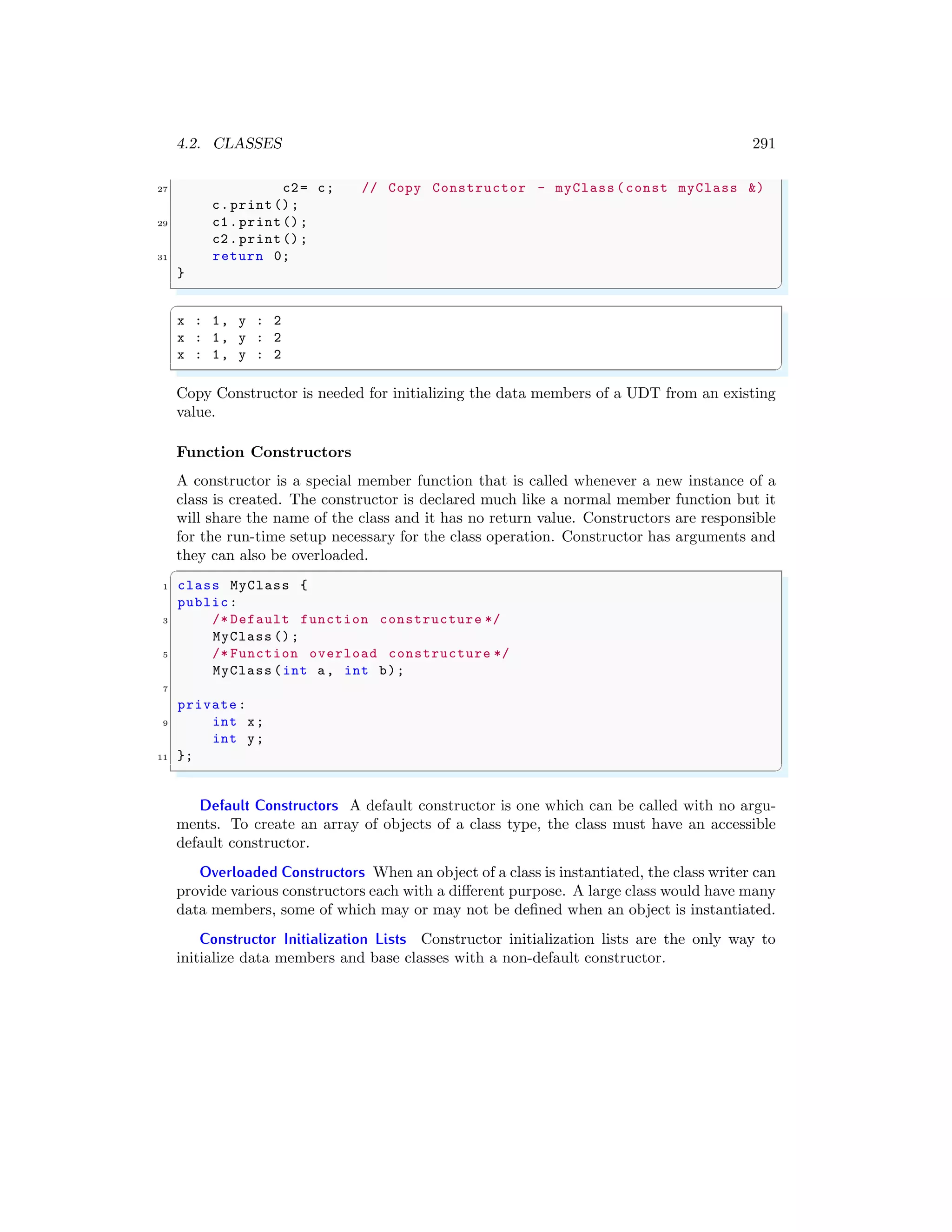 4.2. CLASSES 291
27 c2= c; // Copy Constructor - myClass (const myClass &)
c.print();
29 c1.print();
c2.print();
31 return 0;
}
✌
✆
✞
x : 1, y : 2
x : 1, y : 2
x : 1, y : 2
✌
✆
Copy Constructor is needed for initializing the data members of a UDT from an existing
value.
Function Constructors
A constructor is a special member function that is called whenever a new instance of a
class is created. The constructor is declared much like a normal member function but it
will share the name of the class and it has no return value. Constructors are responsible
for the run-time setup necessary for the class operation. Constructor has arguments and
they can also be overloaded.
✞
1 class MyClass {
public:
3 /* Default function constructure */
MyClass ();
5 /* Function overload constructure */
MyClass (int a, int b);
7
private:
9 int x;
int y;
11 };
✌
✆
Default Constructors A default constructor is one which can be called with no argu-
ments. To create an array of objects of a class type, the class must have an accessible
default constructor.
Overloaded Constructors When an object of a class is instantiated, the class writer can
provide various constructors each with a different purpose. A large class would have many
data members, some of which may or may not be defined when an object is instantiated.
Constructor Initialization Lists Constructor initialization lists are the only way to
initialize data members and base classes with a non-default constructor.
 