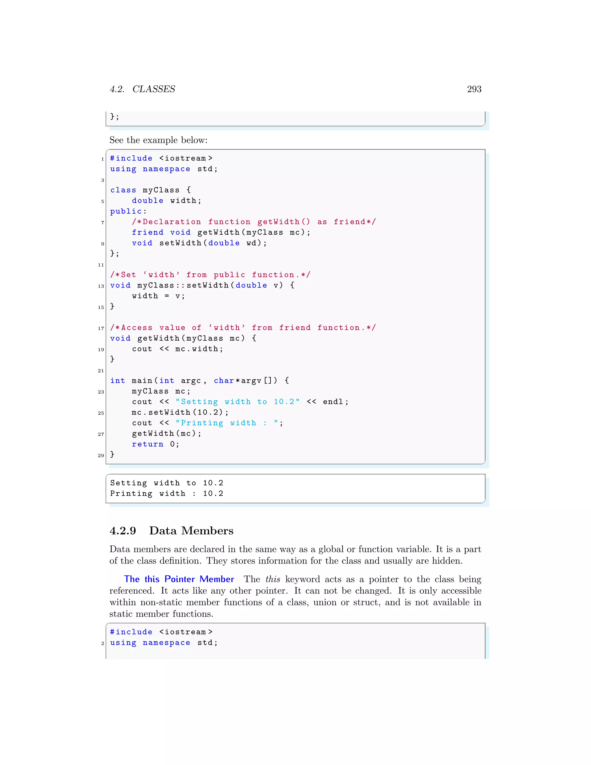 4.2. CLASSES 293
};
✌
✆
See the example below:
✞
1 #include <iostream >
using namespace std;
3
class myClass {
5 double width;
public:
7 /* Declaration function getWidth () as friend*/
friend void getWidth (myClass mc);
9 void setWidth (double wd);
};
11
/* Set ‘width’ from public function .*/
13 void myClass :: setWidth ( double v) {
width = v;
15 }
17 /* Access value of ‘width’ from friend function .*/
void getWidth (myClass mc) {
19 cout << mc.width;
}
21
int main (int argc , char *argv []) {
23 myClass mc;
cout << "Setting width to 10.2 " << endl ;
25 mc.setWidth (10.2);
cout << "Printing width : ";
27 getWidth (mc);
return 0;
29 }
✌
✆
✞
Setting width to 10.2
Printing width : 10.2
✌
✆
4.2.9 Data Members
Data members are declared in the same way as a global or function variable. It is a part
of the class definition. They stores information for the class and usually are hidden.
The this Pointer Member The this keyword acts as a pointer to the class being
referenced. It acts like any other pointer. It can not be changed. It is only accessible
within non-static member functions of a class, union or struct, and is not available in
static member functions.
✞
#include <iostream >
2 using namespace std;
 