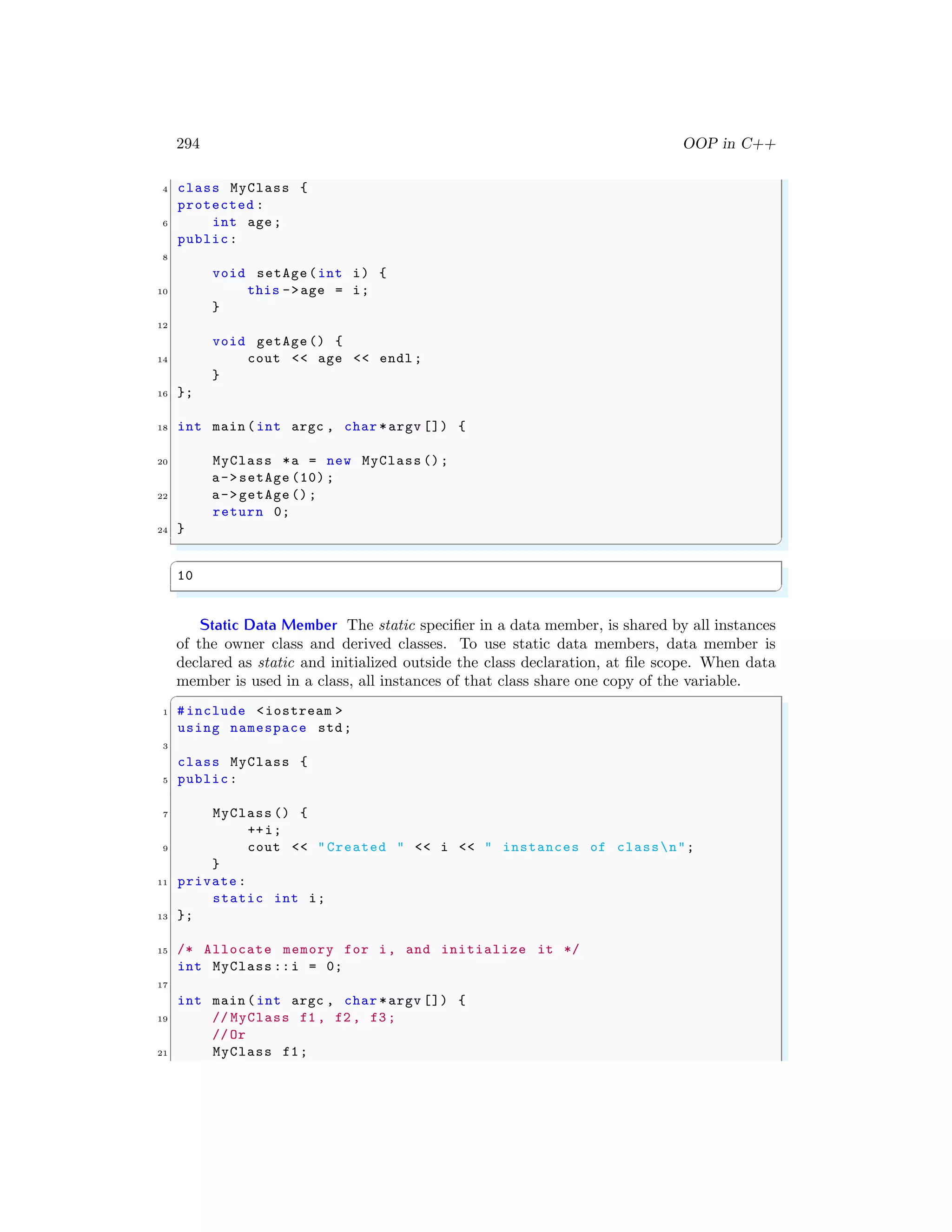 294 OOP in C++
4 class MyClass {
protected :
6 int age;
public:
8
void setAge(int i) {
10 this ->age = i;
}
12
void getAge() {
14 cout << age << endl ;
}
16 };
18 int main (int argc , char *argv []) {
20 MyClass *a = new MyClass ();
a->setAge (10) ;
22 a->getAge ();
return 0;
24 }
✌
✆
✞
10
✌
✆
Static Data Member The static specifier in a data member, is shared by all instances
of the owner class and derived classes. To use static data members, data member is
declared as static and initialized outside the class declaration, at file scope. When data
member is used in a class, all instances of that class share one copy of the variable.
✞
1 #include <iostream >
using namespace std;
3
class MyClass {
5 public:
7 MyClass () {
++i;
9 cout << "Created " << i << " instances of classn";
}
11 private:
static int i;
13 };
15 /* Allocate memory for i, and initialize it */
int MyClass ::i = 0;
17
int main (int argc , char *argv []) {
19 // MyClass f1 , f2 , f3;
//Or
21 MyClass f1;
 