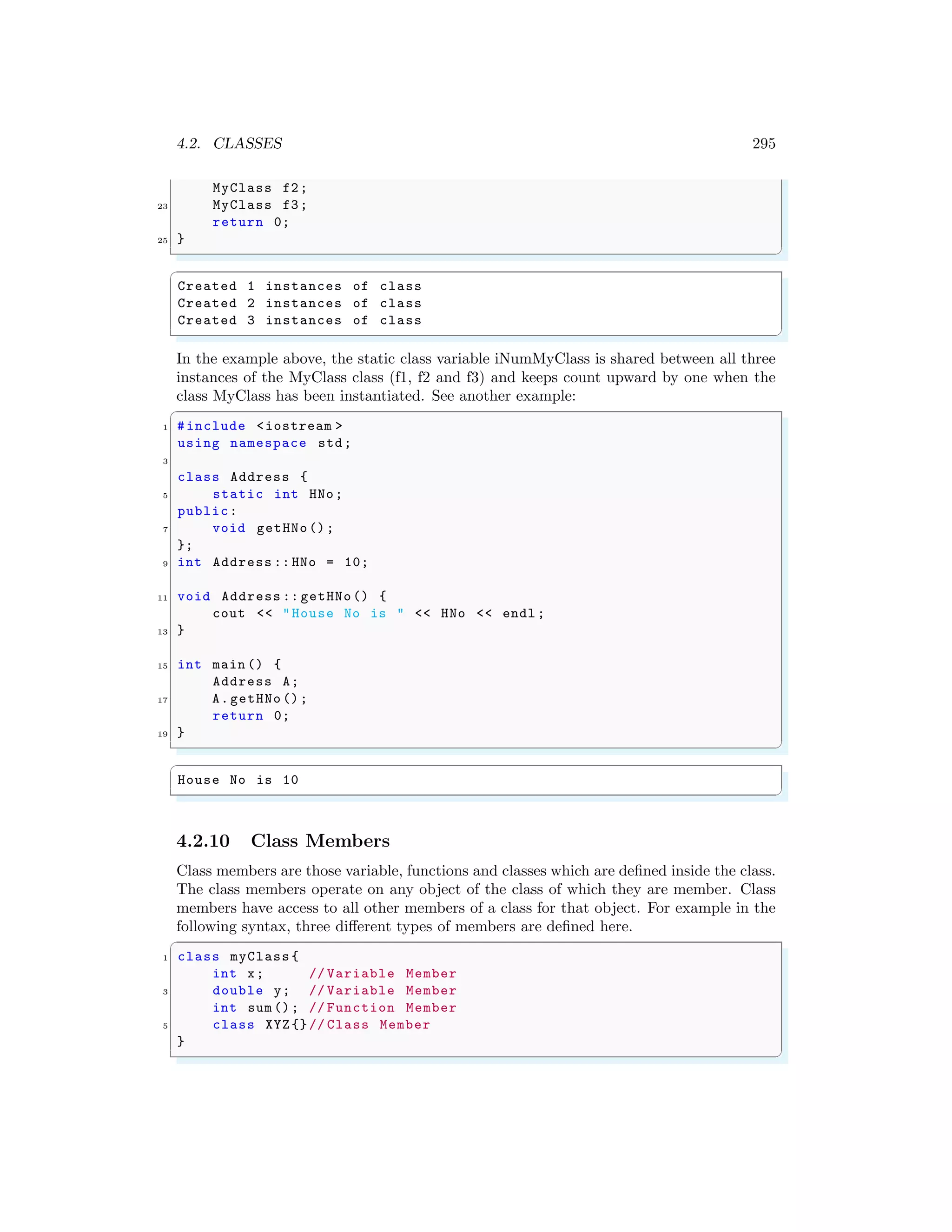 4.2. CLASSES 295
MyClass f2;
23 MyClass f3;
return 0;
25 }
✌
✆
✞
Created 1 instances of class
Created 2 instances of class
Created 3 instances of class
✌
✆
In the example above, the static class variable iNumMyClass is shared between all three
instances of the MyClass class (f1, f2 and f3) and keeps count upward by one when the
class MyClass has been instantiated. See another example:
✞
1 #include <iostream >
using namespace std;
3
class Address {
5 static int HNo;
public:
7 void getHNo();
};
9 int Address :: HNo = 10;
11 void Address :: getHNo() {
cout << "House No is " << HNo << endl ;
13 }
15 int main () {
Address A;
17 A.getHNo ();
return 0;
19 }
✌
✆
✞
House No is 10
✌
✆
4.2.10 Class Members
Class members are those variable, functions and classes which are defined inside the class.
The class members operate on any object of the class of which they are member. Class
members have access to all other members of a class for that object. For example in the
following syntax, three different types of members are defined here.
✞
1 class myClass {
int x; // Variable Member
3 double y; // Variable Member
int sum (); // Function Member
5 class XYZ{}// Class Member
}
✌
✆
 