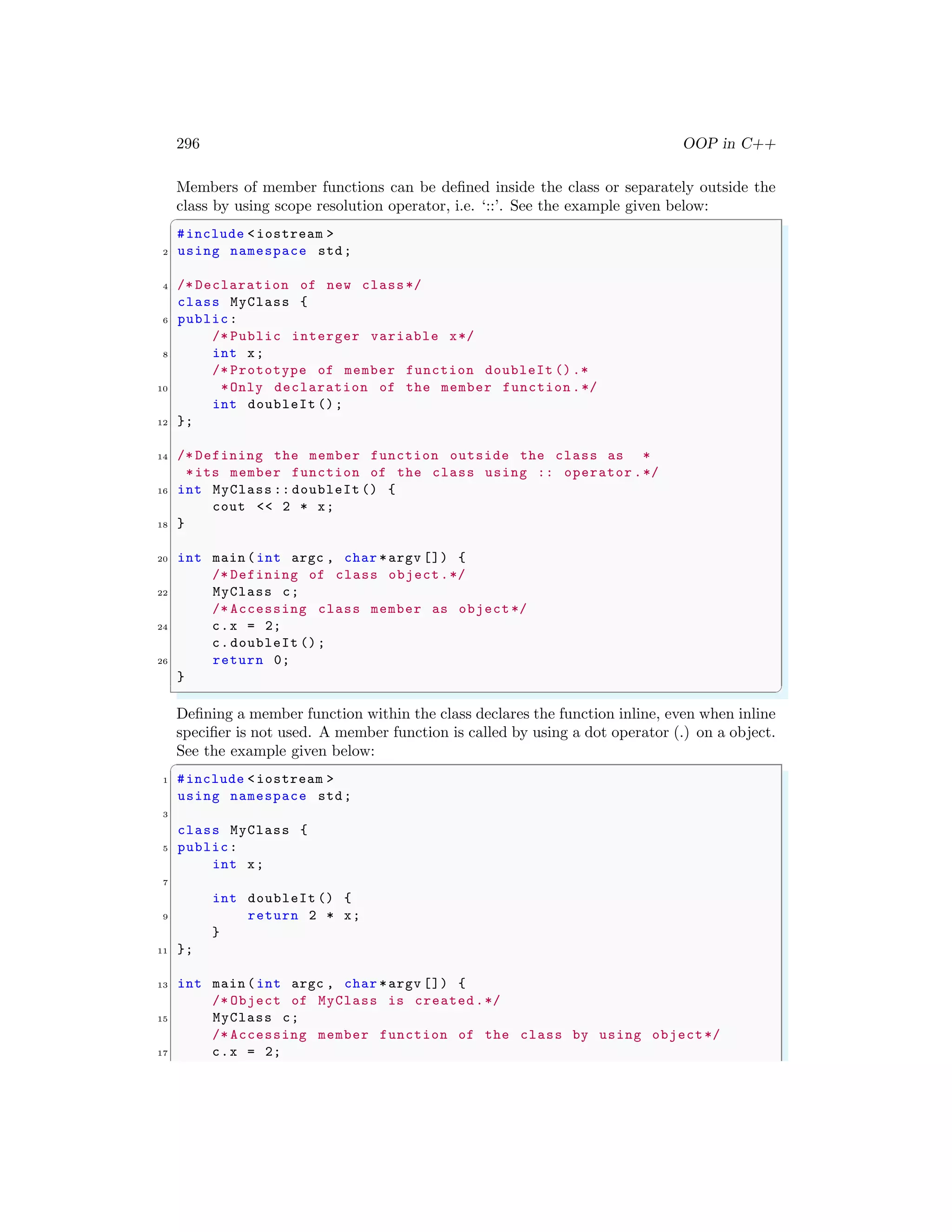 296 OOP in C++
Members of member functions can be defined inside the class or separately outside the
class by using scope resolution operator, i.e. ‘::’. See the example given below:
✞
#include <iostream >
2 using namespace std;
4 /* Declaration of new class*/
class MyClass {
6 public:
/* Public interger variable x*/
8 int x;
/* Prototype of member function doubleIt ().*
10 *Only declaration of the member function .*/
int doubleIt ();
12 };
14 /* Defining the member function outside the class as *
*its member function of the class using :: operator .*/
16 int MyClass :: doubleIt () {
cout << 2 * x;
18 }
20 int main (int argc , char *argv []) {
/* Defining of class object.*/
22 MyClass c;
/* Accessing class member as object */
24 c.x = 2;
c.doubleIt ();
26 return 0;
}
✌
✆
Defining a member function within the class declares the function inline, even when inline
specifier is not used. A member function is called by using a dot operator (.) on a object.
See the example given below:
✞
1 #include <iostream >
using namespace std;
3
class MyClass {
5 public:
int x;
7
int doubleIt () {
9 return 2 * x;
}
11 };
13 int main (int argc , char *argv []) {
/* Object of MyClass is created.*/
15 MyClass c;
/* Accessing member function of the class by using object*/
17 c.x = 2;
 