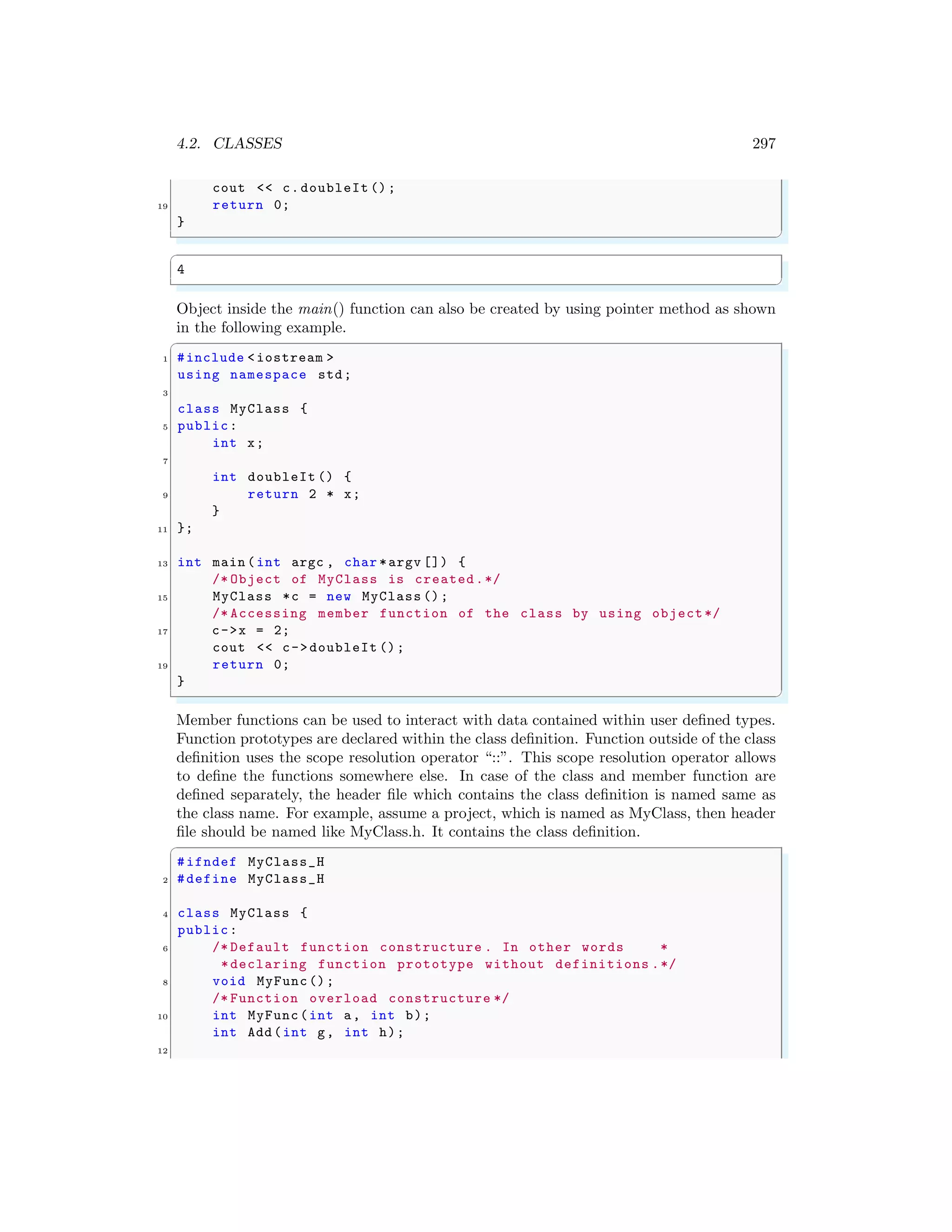 4.2. CLASSES 297
cout << c.doubleIt ();
19 return 0;
}
✌
✆
✞
4
✌
✆
Object inside the main() function can also be created by using pointer method as shown
in the following example.
✞
1 #include <iostream >
using namespace std;
3
class MyClass {
5 public:
int x;
7
int doubleIt () {
9 return 2 * x;
}
11 };
13 int main (int argc , char *argv []) {
/* Object of MyClass is created.*/
15 MyClass *c = new MyClass ();
/* Accessing member function of the class by using object*/
17 c->x = 2;
cout << c->doubleIt ();
19 return 0;
}
✌
✆
Member functions can be used to interact with data contained within user defined types.
Function prototypes are declared within the class definition. Function outside of the class
definition uses the scope resolution operator “::”. This scope resolution operator allows
to define the functions somewhere else. In case of the class and member function are
defined separately, the header file which contains the class definition is named same as
the class name. For example, assume a project, which is named as MyClass, then header
file should be named like MyClass.h. It contains the class definition.
✞
#ifndef MyClass_H
2 #define MyClass_H
4 class MyClass {
public:
6 /* Default function constructure . In other words *
*declaring function prototype without definitions .*/
8 void MyFunc();
/* Function overload constructure */
10 int MyFunc(int a, int b);
int Add(int g, int h);
12
 