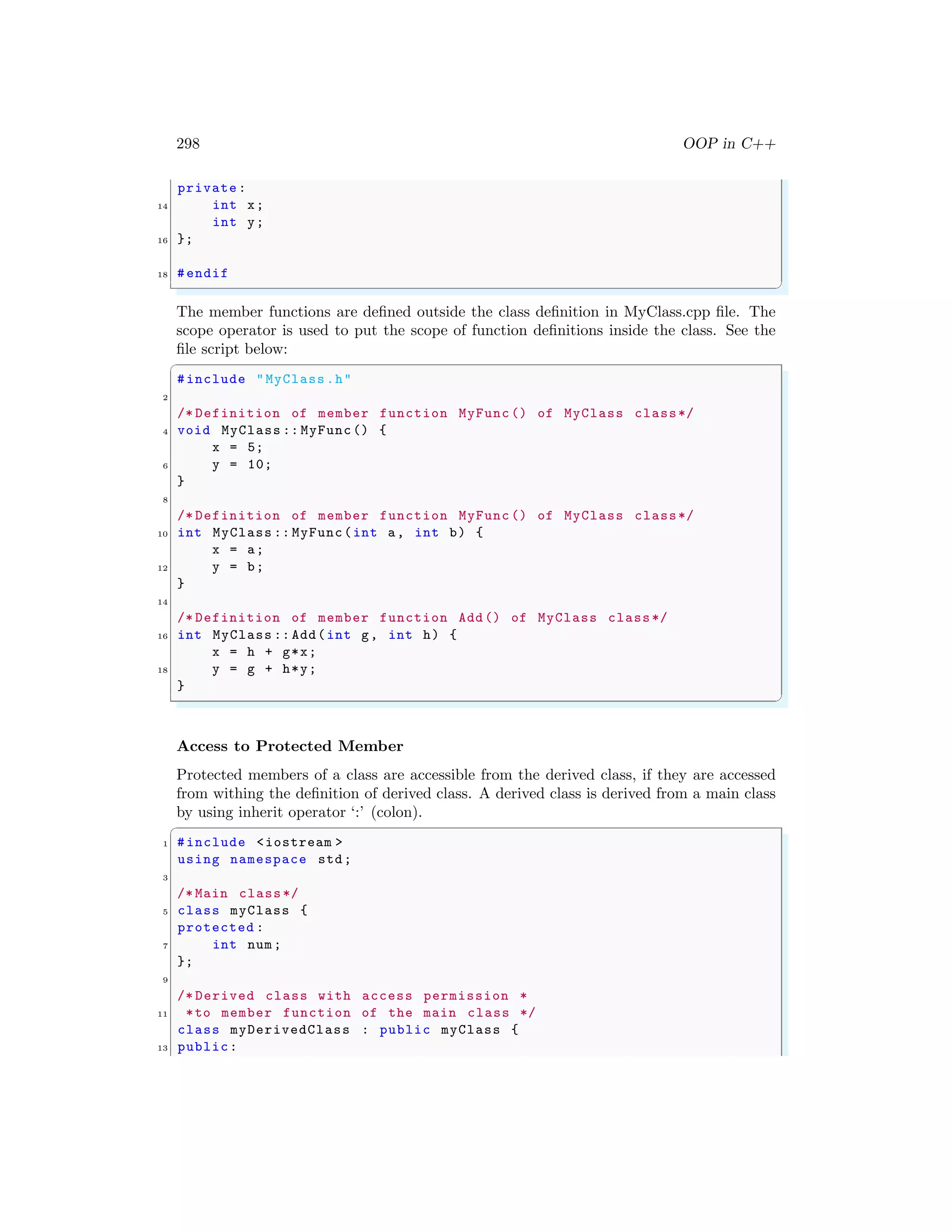 298 OOP in C++
private:
14 int x;
int y;
16 };
18 #endif
✌
✆
The member functions are defined outside the class definition in MyClass.cpp file. The
scope operator is used to put the scope of function definitions inside the class. See the
file script below:
✞
#include "MyClass.h"
2
/* Definition of member function MyFunc () of MyClass class*/
4 void MyClass :: MyFunc() {
x = 5;
6 y = 10;
}
8
/* Definition of member function MyFunc () of MyClass class*/
10 int MyClass :: MyFunc(int a, int b) {
x = a;
12 y = b;
}
14
/* Definition of member function Add() of MyClass class*/
16 int MyClass :: Add(int g, int h) {
x = h + g*x;
18 y = g + h*y;
}
✌
✆
Access to Protected Member
Protected members of a class are accessible from the derived class, if they are accessed
from withing the definition of derived class. A derived class is derived from a main class
by using inherit operator ‘:’ (colon).
✞
1 #include <iostream >
using namespace std;
3
/* Main class*/
5 class myClass {
protected :
7 int num;
};
9
/* Derived class with access permission *
11 *to member function of the main class */
class myDerivedClass : public myClass {
13 public:
 