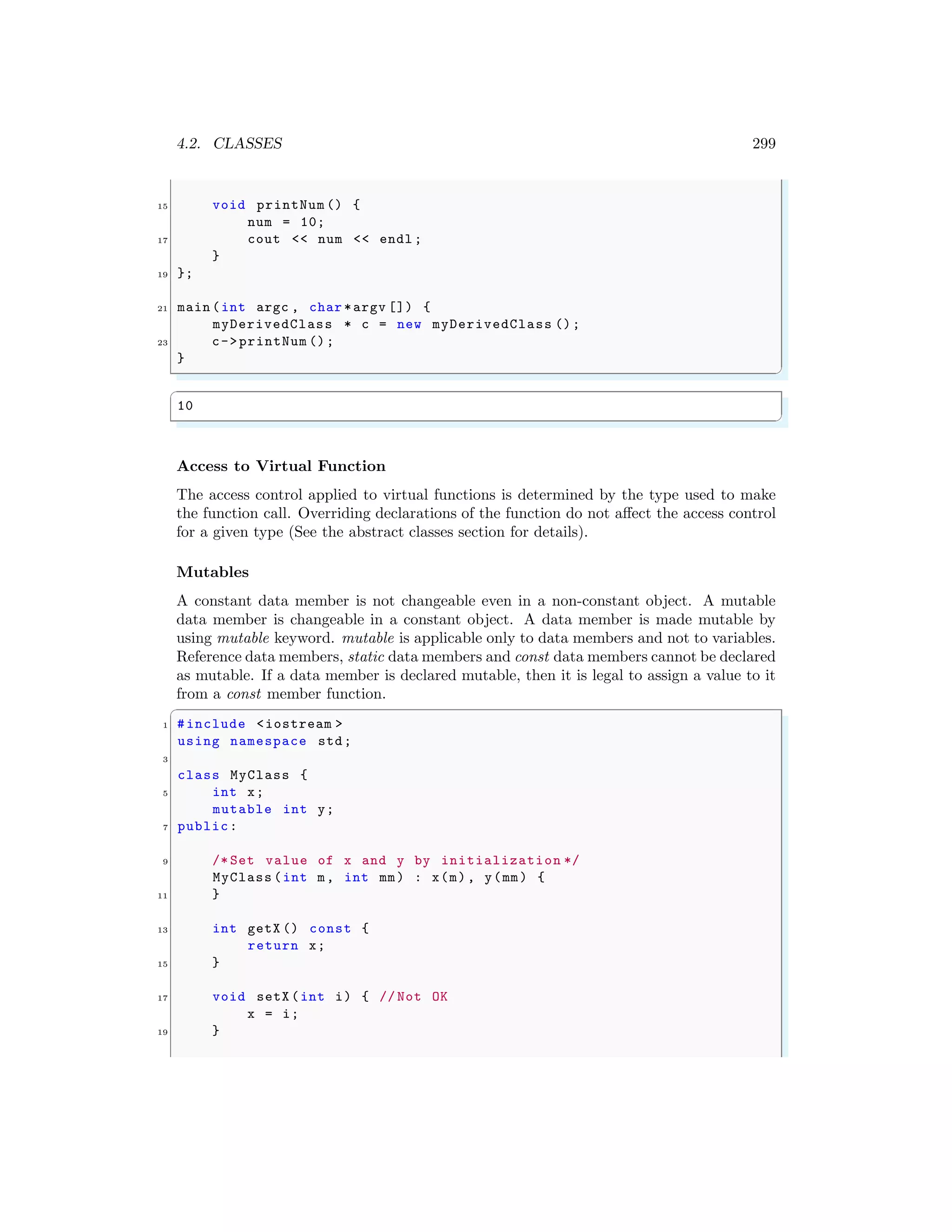 4.2. CLASSES 299
15 void printNum () {
num = 10;
17 cout << num << endl ;
}
19 };
21 main (int argc , char *argv []) {
myDerivedClass * c = new myDerivedClass ();
23 c->printNum ();
}
✌
✆
✞
10
✌
✆
Access to Virtual Function
The access control applied to virtual functions is determined by the type used to make
the function call. Overriding declarations of the function do not affect the access control
for a given type (See the abstract classes section for details).
Mutables
A constant data member is not changeable even in a non-constant object. A mutable
data member is changeable in a constant object. A data member is made mutable by
using mutable keyword. mutable is applicable only to data members and not to variables.
Reference data members, static data members and const data members cannot be declared
as mutable. If a data member is declared mutable, then it is legal to assign a value to it
from a const member function.
✞
1 #include <iostream >
using namespace std;
3
class MyClass {
5 int x;
mutable int y;
7 public:
9 /* Set value of x and y by initialization */
MyClass (int m, int mm) : x(m), y(mm) {
11 }
13 int getX () const {
return x;
15 }
17 void setX (int i) { // Not OK
x = i;
19 }
 